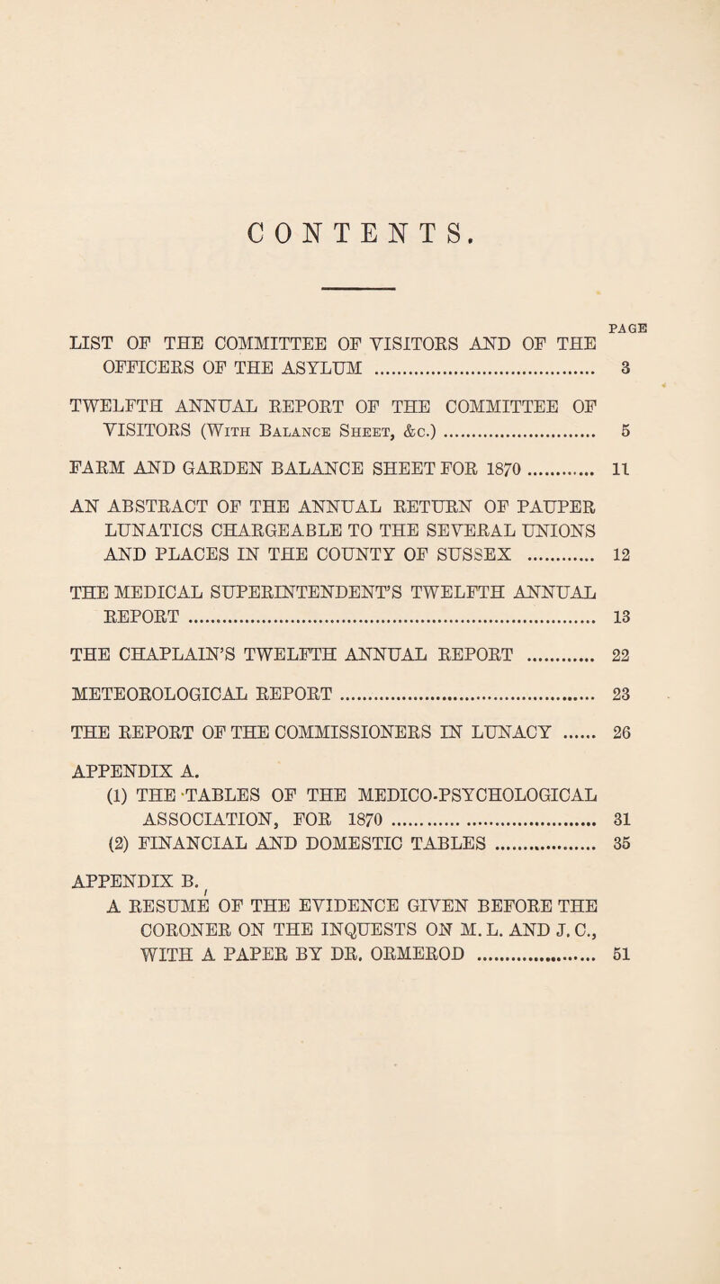 $ CONTENTS PAGE LIST OF THE COMMITTEE OF VISITOES AHD OF THE OFFICEES OF THE ASYLUM . 3 TWELFTH ANNUAL EEPOET OF THE COMMITTEE OF VISITORS (With Balance Sheet, &c.) . 5 FARM AND GARDEN BALANCE SHEET FOR 1870 . 11 AN ABSTRACT OF THE ANNUAL RETURN OF PAUPER LUNATICS CHARGEABLE TO THE SEVERAL UNIONS AND PLACES IN THE COUNTY OF SUSSEX . 12 THE MEDICAL SUPERINTENDENT’S TWELFTH ANNUAL REPORT . 13 THE CHAPLAIN’S TWELFTH ANNUAL REPORT . 22 METEOROLOGICAL REPORT . 23 THE REPORT OP THE COMMISSIONERS IN LUNACY . 26 APPENDIX A. (1) THE -TABLES OF THE MEDICO-PSYCHOLOGICAL ASSOCIATION, FOR 1870 . 31 (2) FINANCIAL AND DOMESTIC TABLES . 35 APPENDIX B. ^ A RESUME OF THE EVIDENCE GIVEN BEFORE THE CORONER ON THE INQUESTS ON M. L. AND J. C., WITH A PAPER BY DR. ORMEROD 51