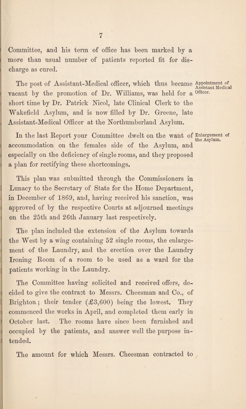 Committee, and liis term of office has been marked by a more than usual number of patients reported fit for dis¬ charge as cured. The post of Assistant-Medical officer, which thus became vacant by the promotion of Dr. Williams, was held for a short time by Dr. Patrick Mcol, late Clinical Clerk to the Wakefield Asylum, and is now filled by Dr. Greene, late Assistant-Medical Officer at the Northumberland Asylum. In the last Report your Committee dwelt on the want of accommodation on the females side of the Asylum, and especially on the deficiency of single rooms, and they proposed a plan for rectifying these shortcomings. This plan was submitted through the Commissioners in Lunacy to the Secretary of State for the Home Department, in December of 1869, and, having received his sanction, was approved of by the respective Courts at adjourned meetings on the 25th and 26th January last respectively. The plan included the extension of the Asylum towards the West by a wing containing 52 single rooms, the enlarge¬ ment of the Laundry, and the erection over the Laundry Ironing Room of a room to be used as a ward for the patients working in the Laundry. The Committee having solicited and received offers, de¬ cided to give the contract to Messrs. Cheesman and Co., of Brighton; their tender (£3,600) being the lowest. They commenced the works in April, and completed them early in October last. The rooms have since been furnished and occupied by the patients, and answer well the purpose in¬ tended. Appointment of Assistant Medical Officer. Enlargement of the Asylum. The amount for which Messrs. Cheesman contracted to