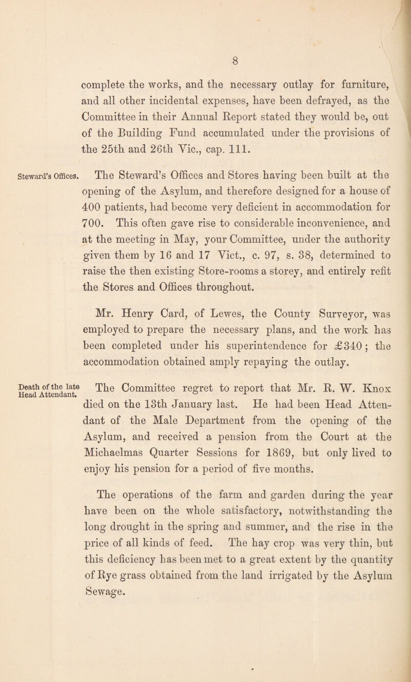 complete the works, and the necessary outlay for furniture, and all other incidental expenses, have been defrayed, as the Committee in their Annual Report stated they would be, out of the Building Fund accumulated under the provisions of the 25th and 26th Yic., cap. 111. Steward’s Offices. The Steward’s Offices and Stores having been built at the opening of the Asylum, and therefore designed for a house of 400 patients, had become very deficient in accommodation for 700. This often gave rise to considerable inconvenience, and at the meeting in May, your Committee, under the authority given them by 16 and 17 Viet., c. 97, s. 38, determined to raise the then existing Store-rooms a storey, and entirely refit the Stores and Offices throughout. Mr. Henry Card, of Lewes, the County Surveyor, was employed to prepare the necessary plans, and the work has been completed under his superintendence for £34:0 ; the accommodation obtained amply repaying the outlay. Death of the late The Committee regret to report that Mr. R. W. Knox died on the 13th January last. He had been Head Atten¬ dant of the Male Department from the opening of the Asylam, and received a pension from the Court at the Michaelmas Quarter Sessions for 1869, but only lived to enjoy his pension for a period of five months. The operations of the farm and garden daring the year have been on the whole satisfactory, notwithstanding the long drought in the spring and summer, and the rise in the price of all kinds of feed. The hay crop was very thin, but this deficiency has been met to a great extent by the quantity of Rye grass obtained from the land irrigated by the Asylum Sewage.