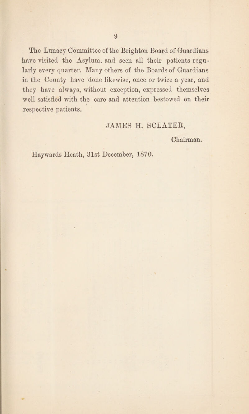 The Lunacy Committee of the Brighton Board of Guardians have visited the Asylum, and seen all their patients regu¬ larly every quarter. Many others of the Boards of Guardians in the County have done likewise, once or twice a year, and they have always, without exception, expressed themselves well satisfied with the care and attention bestowed on their respective patients. JAMES H. SCLATER, Chairman. Haywards Heath, 31st December, 1870.