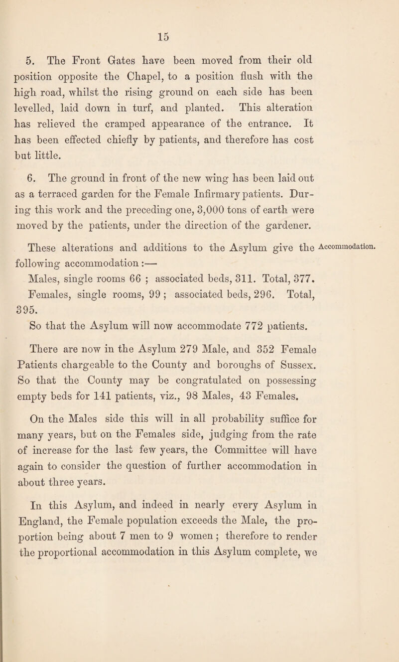 5. The Front Gates have been moved from their old position opposite the Chapel, to a position flush with the high road, whilst the rising ground on each side has been levelled, laid down in turf, and planted. This alteration has relieved the cramped appearance of the entrance. It has been effected chiefly by patients, and therefore has cost but little. 6. The ground in front of the new wing has been laid out as a terraced garden for the Female Infirmary patients. Dur¬ ing this work and the preceding one, 3,000 tons of earth were moved by the patients, under the direction of the gardener. These alterations and additions to the Asylum give the Accommodation, following accommodation:»— Males, single rooms 66 ; associated beds, 311. Total, 377. Females, single rooms, 99 ; associated beds, 296. Total, 395. So that the Asylum will now accommodate 772 patients. There are now in the Asylum 279 Male, and 352 Female Patients chargeable to the County and boroughs of Sussex. So that the County may be congratulated on possessing empty beds for 141 patients, viz., 98 Males, 43 Females, On the Males side this will in all probability suffice for many years, but on the Females side, judging from the rate of increase for the last few years, the Committee will have again to consider the question of further accommodation in about three years. In this Asylum, and indeed in nearly every Asylum in England, the Female population exceeds the Male, the pro¬ portion being about 7 men to 9 women; therefore to render the proportional accommodation in this Asylum complete, we