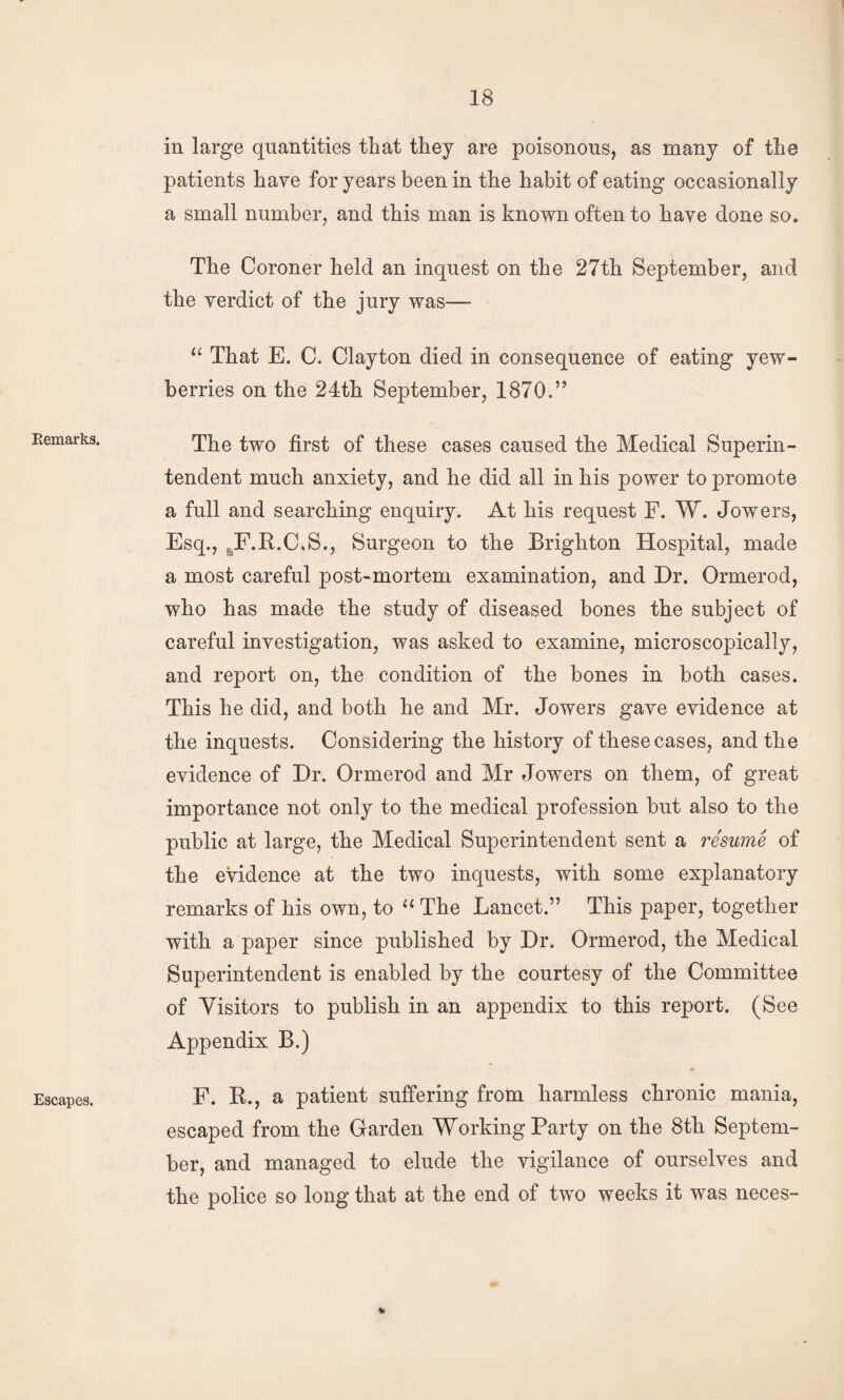 Remarks. Escapes. in large quantities that they are poisonous, as many of the patients have for years been in the habit of eating occasionally a small number, and this man is known often to have done so. The Coroner held an inquest on the 27th September, and the verdict of the jury was— “ That E. C. Clayton died in consequence of eating yew- berries on the 24th September, 1870.” The two first of these cases caused the Medical Superin¬ tendent much anxiety, and he did all in his power to promote a full and searching enquiry. At his request F. W. Jowers, Esq., j^F.R.C.S., Surgeon to the Brighton Hospital, made a most careful post-mortem examination, and Dr. Ormerod, who has made the study of diseased bones the subject of careful investigation, was asked to examine, microscopically, and report on, the condition of the bones in both cases. This he did, and both he and Mr. Jowers gave evidence at the inquests. Considering the history of these cases, and the evidence of Dr. Ormerod and Mr Jowers on them, of great importance not only to the medical profession but also to the public at large, the Medical Superintendent sent a resume of the evidence at the two inquests, with some explanatory remarks of his own, to The Lancet.” This paper, together with a paper since published by Dr. Ormerod, the Medical Superintendent is enabled by the courtesy of the Committee of Visitors to publish in an appendix to this report. (See Appendix B.) F. R., a patient suffering from harmless chronic mania, escaped from the Garden Working Party on the 8th Septem¬ ber, and managed to elude the vigilance of ourselves and the police so long that at the end of two weeks it was neces-