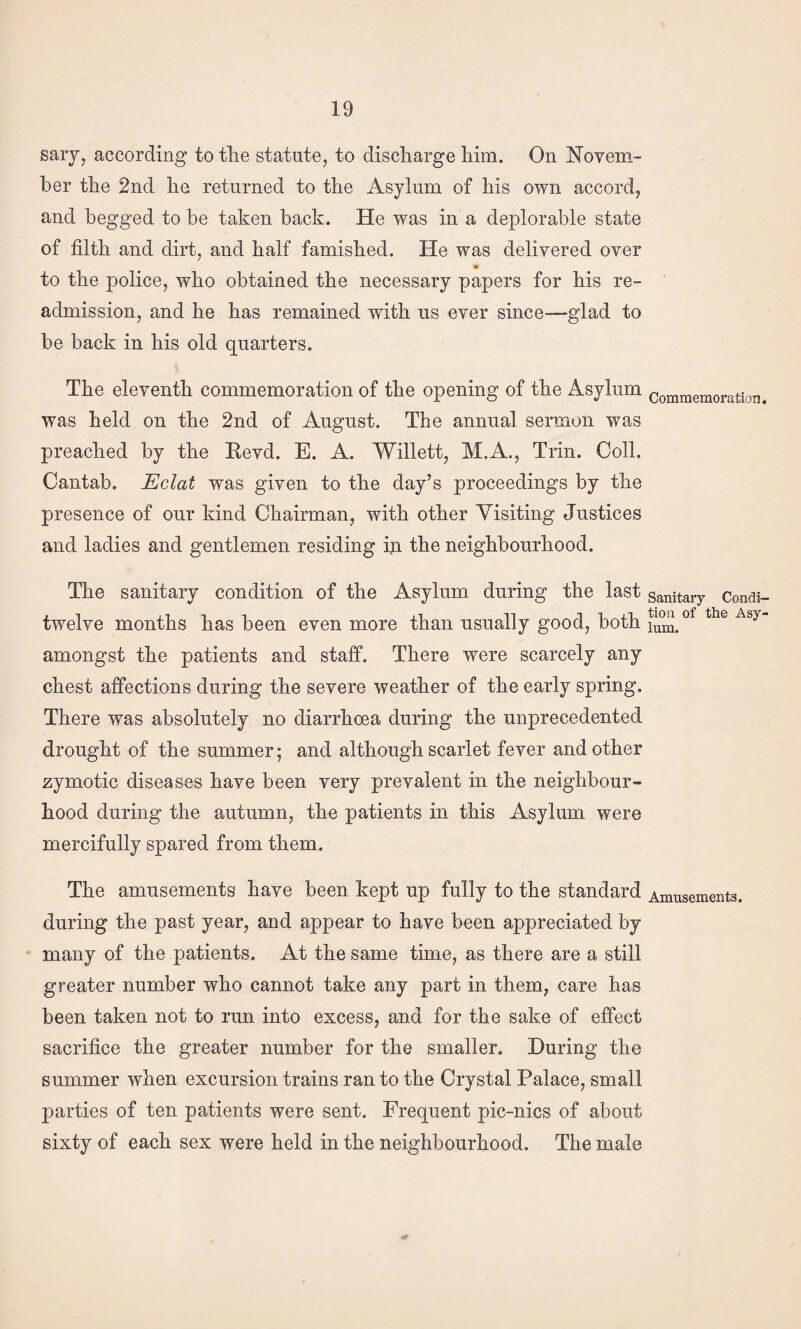 sary, according to the statute, to discharge him. On Novem¬ ber the 2nd he returned to the Asylum of his own accord, and begged to be taken back. He was in a deplorable state of filth and dirt, and half famished. He was delivered over I* to the police, who obtained the necessary papers for his re¬ admission, and he has remained with us ever since—glad to be back in his old quarters. The eleventh commemoration of the opening of the Asylum was held on the 2nd of August. The annual sermon was preached by the Eevd. E. A. Willett, M.A., Trin. Coll. Cantab. Eclat was given to the day’s proceedings by the presence of our kind Chairman, with other Visiting Justices and ladies and gentlemen residing ip the neighbourhood. The sanitary condition of the Asylum during the last twelve months has been even more than usually good, both amongst the patients and staff. There were scarcely any chest affections during the severe weather of the early spring. There was absolutely no diarrhoea during the unprecedented drought of the summer; and although scarlet fever and other zymotic diseases have been very prevalent in the neighbour¬ hood during the autumn, the patients in this Asylum were mercifully spared from them. The amusements have been kept up fully to the standard during the past year, and appear to have been appreciated by many of the patients. At the same time, as there are a still greater number who cannot take any part in them, care has been taken not to run into excess, and for the sake of effect sacrifice the greater number for the smaller. During the summer when excursion trains ran to the Crystal Palace, small parties of ten patients were sent. Frequent pic-nics of about sixty of each sex were held in the neighbourhood. The male Commemoration. Sanitary Condi¬ tion of the Asy¬ lum. Amusements.