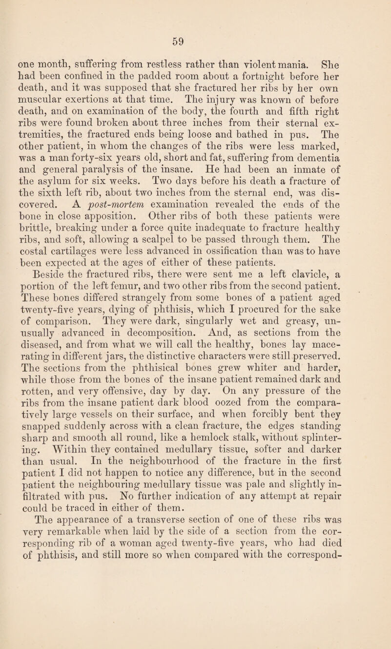 one month, suffering from restless rather than violent mania. She had been confined in the padded room about a fortnight before her death, and it was supposed that she fractured her ribs by her own muscular exertions at that time. The injury was known of before death, and on examination of the body, the fourth and fifth right ribs were found broken about three inches from their sternal ex¬ tremities, the fractured ends being loose and bathed in pus. The other patient, in whom the changes of the ribs were less marked, was a man forty-six years old, short and fat, suffering from dementia and general paralysis of the insane. He had been an inmate of the asylum for six weeks. Two days before his death a fracture of the sixth left rib, about two inches from the sternal end, was dis¬ covered. A 'post-mortem examination revealed the ends of the bone in close apposition. Other ribs of both these patients were brittle, breaking under a force quite inadequate to fracture healthy ribs, and soft, allowing a scalpel to be passed through them. The costal cartilages were less advanced in ossification than was to have been expected at the ages of either of these patients. Beside the fractured ribs, there were sent me a left clavicle, a portion of the left femur, and two other ribs from the second patient. These bones differed strangely from some bones of a patient aged twenty-five years, dying of phthisis, which I procured for the sake of comparison. They were dark, singularly wet and greasy, un¬ usually advanced in decomposition. And, as sections from the diseased, and from what we will call the healthy, bones lay mace¬ rating in different jars, the distinctive characters were still preserved. The sections from the phthisical bones grew whiter and harder, while those from the bones of the insane patient remained dark and rotten, and very offensive, day by day. On any pressure of the ribs from the insane patient dark blood oozed from the compara¬ tively large vessels on their surface, and when forcibly bent they snapped suddenly across with a clean fracture, the edges standing sharp and smooth all round, like a hemlock stalk, without splinter¬ ing. Within they contained medullary tissue, softer and darker than usual. In the neighbourhood of the fracture in the first patient I did not happen to notice any difference, but in the second patient the neighbouring medullary tissue was pale and slightly in¬ filtrated with pus. No further indication of any attempt at repair could be traced in either of them. The appearance of a transverse section of one of these ribs was very remarkable when laid by the side of a section from the cor¬ responding rib of a woman aged twenty-five years, who had died of phthisis, and still more so when compared with the correspond-