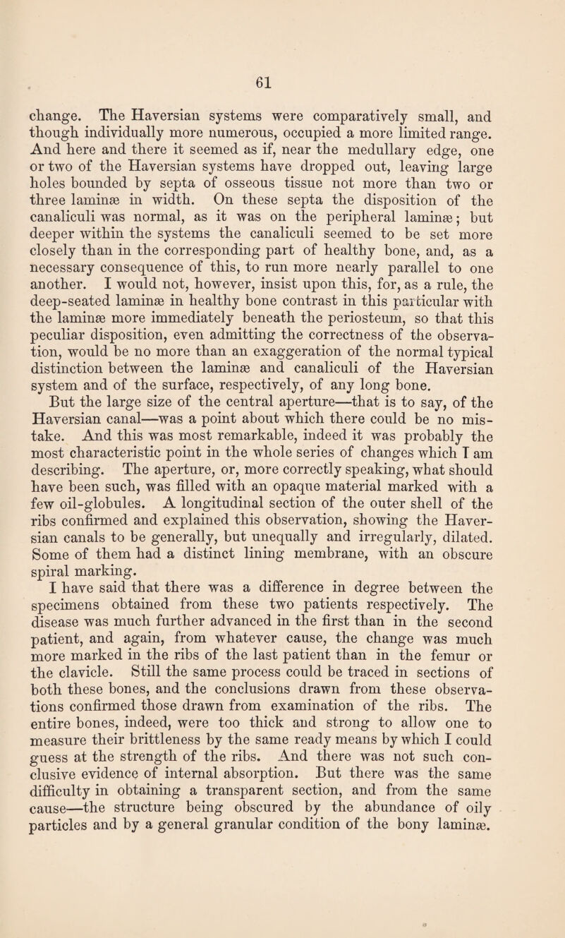 change. The Haversian systems were comparatively small, and though individually more numerous, occupied a more limited range. And here and there it seemed as if, near the medullary edge, one or two of the Haversian systems have dropped out, leaving large holes bounded by septa of osseous tissue not more than two or three laminsB in width. On these septa the disposition of the canaliculi was normal, as it was on the peripheral laminsB; but deeper within the systems the canaliculi seemed to be set more closely than in the corresponding part of healthy bone, and, as a necessary consequence of this, to run more nearly parallel to one another. I would not, however, insist upon this, for, as a rule, the deep-seated laminse in healthy bone contrast in this parfcicular with the laminae more immediately beneath the periosteum, so that this peculiar disposition, even admitting the correctness of the observa¬ tion, would be no more than an exaggeration of the normal typical distinction between the laminae and canaliculi of the Haversian system and of the surface, respectively, of any long bone. But the large size of the central aperture—that is to say, of the Haversian canal—was a point about which there could be no mis¬ take. And this was most remarkable, indeed it was probably the most characteristic point in the whole series of changes which T am describing. The aperture, or, more correctly speaking, what should have been such, was filled with an opaque material marked with a few oil-globules. A longitudinal section of the outer shell of the ribs confirmed and explained this observation, showing the Haver¬ sian canals to be generally, but unequally and irregularly, dilated. Some of them had a distinct lining membrane, with an obscure spiral marking. I have said that there was a difference in degree between the specimens obtained from these two patients respectively. The disease was much further advanced in the first than in the second patient, and again, from whatever cause, the change was much more marked in the ribs of the last patient than in the femur or the clavicle. Still the same process could be traced in sections of both these bones, and the conclusions drawn from these observa¬ tions confirmed those drawn from examination of the ribs. The entire bones, indeed, were too thick and strong to allow one to measure their brittleness by the same ready means by which I could guess at the strength of the ribs. And there was not such con¬ clusive evidence of internal absorption. But there was the same difficulty in obtaining a transparent section, and from the same cause—the structure being obscured by the abundance of oily particles and by a general granular condition of the bony laminae.