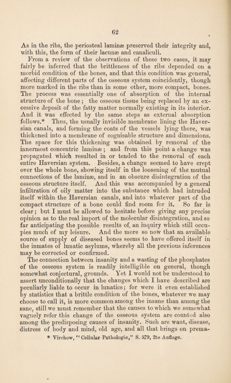 As in the ribs, the periosteal laminse preserved their integrity and, with this, the form of their lacnnse and canaliculi. From a review of the observations of these two cases, it may fairly be inferred that the brittleness of the ribs depended on a morbid condition of the bones, and that this condition was general, affecting different parts of the osseous system coincidently, though more marked in the ribs than in some other, more compact, bones. The process was essentially one of absorj^tion of the internal structure of the bone ; the osseous tissue being replaced by an ex¬ cessive deposit of the fatty matter normally existing in its interior. And it was effected by the same steps as external absorption follows.* Thus, the usually invisible membrane lining the Haver¬ sian canals, and forming the coats of the vessels lying there, was thickened into a membrane of cognisable structure and dimensions. The space for this thickening was obtained by removal of the innermost concentric laminae ; and from this point a change was propagated which resulted in or tended to the removal of each entire Haversian system. Besides, a change seemed to have crept over the whole bone, showing itself in the loosening of the mutual connections of the laminae, and in an obscure disintegration of the osseous structure itself. And this was accompanied by a general infiltration of oily matter into the substance which had intruded itself within the Haversian canals, and into whatever part of the compact structure of a bone could find room for it. So far is clear; but I must be allowed to hesitate before giving any precise opinion as to the real import of the molecular disintegration, and so far anticipating the possible results of. an inquiry which still occu¬ pies much of my leisure. And the more so now that an available source of supply of diseased bones seems to have offered itself in the inmates of lunatic asylums, whereby all the previous inferences may be corrected or confirmed. The connection between insanity and a wasting of the phosphates of the osseous system is readily intelligible on general, though somewhat conjectural, grounds. Yet I would not be understood to assert unconditionally that the changes which I have described are peculiarly liable to occur in lunatics; for were it even established by statistics that a brittle condition of the bones, whatever we may choose to call it, is more common among the insane than among the sane, still we must remember that the causes to which we somewhat vaguely refer this change of the osseous system are comited also among the predisposing causes of insanity. Such are want, disease, distress of body and mind, old age, and all that brings on prema- * Vircliow, “Cellular Pathologie,” S. 379, 2te Auflage.