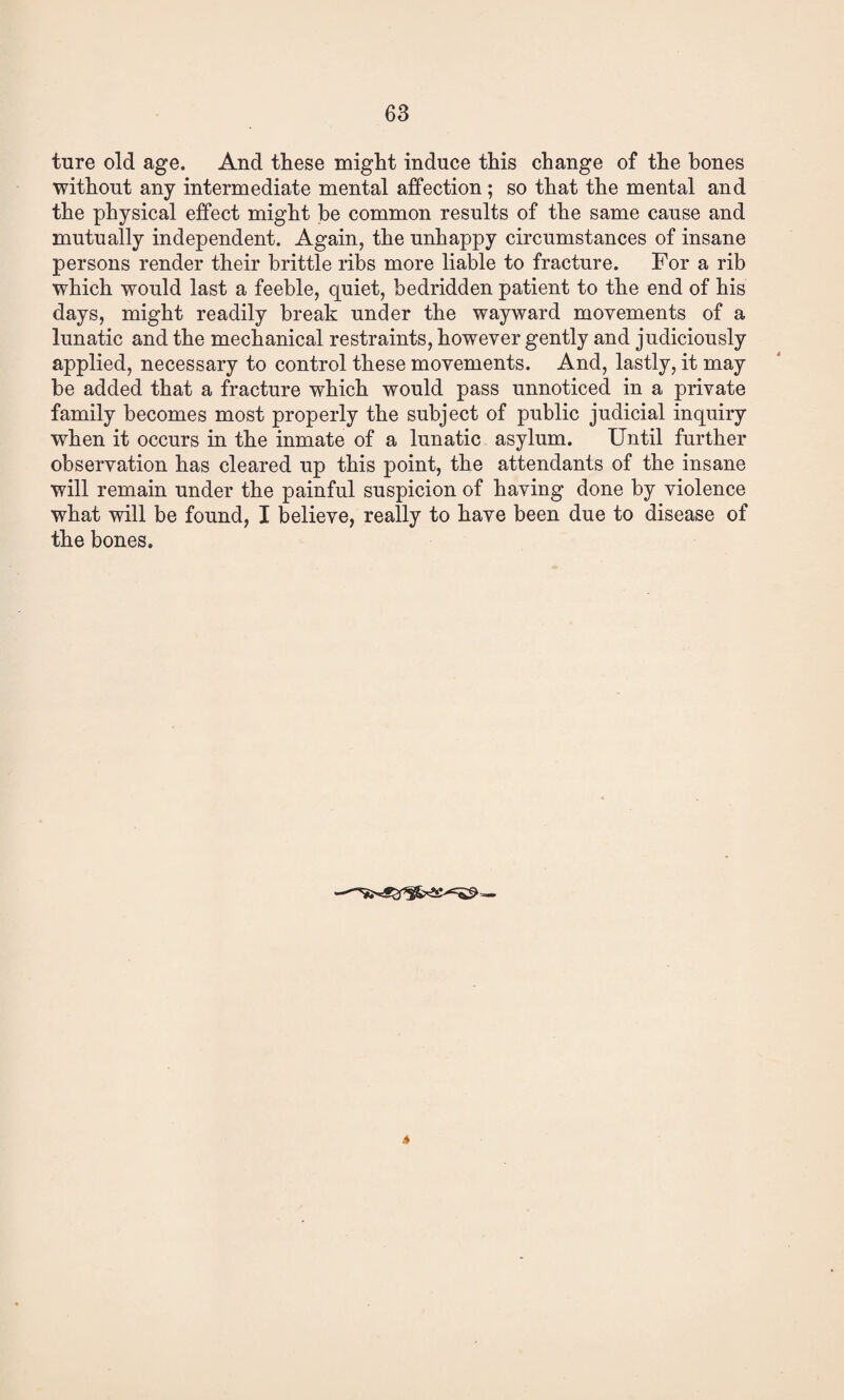 ture old age. And these might induce this change of the bones without any intermediate mental affection; so that the mental and the physical effect might be common results of the same cause and mutually independent. Again, the unhappy circumstances of insane persons render their brittle ribs more liable to fracture. For a rib which would last a feeble, quiet, bedridden patient to the end of his days, might readily break under the wayward movements of a lunatic and the mechanical restraints, however gently and judiciously applied, necessary to control these movements. And, lastly, it may he added that a fracture which would pass unnoticed in a private family becomes most properly the subject of public judicial inquiry when it occurs in the inmate of a lunatic asylum. Until further observation has cleared up this point, the attendants of the insane will remain under the painful suspicion of having done by violence what will be found, I believe, really to have been due to disease of the bones. *