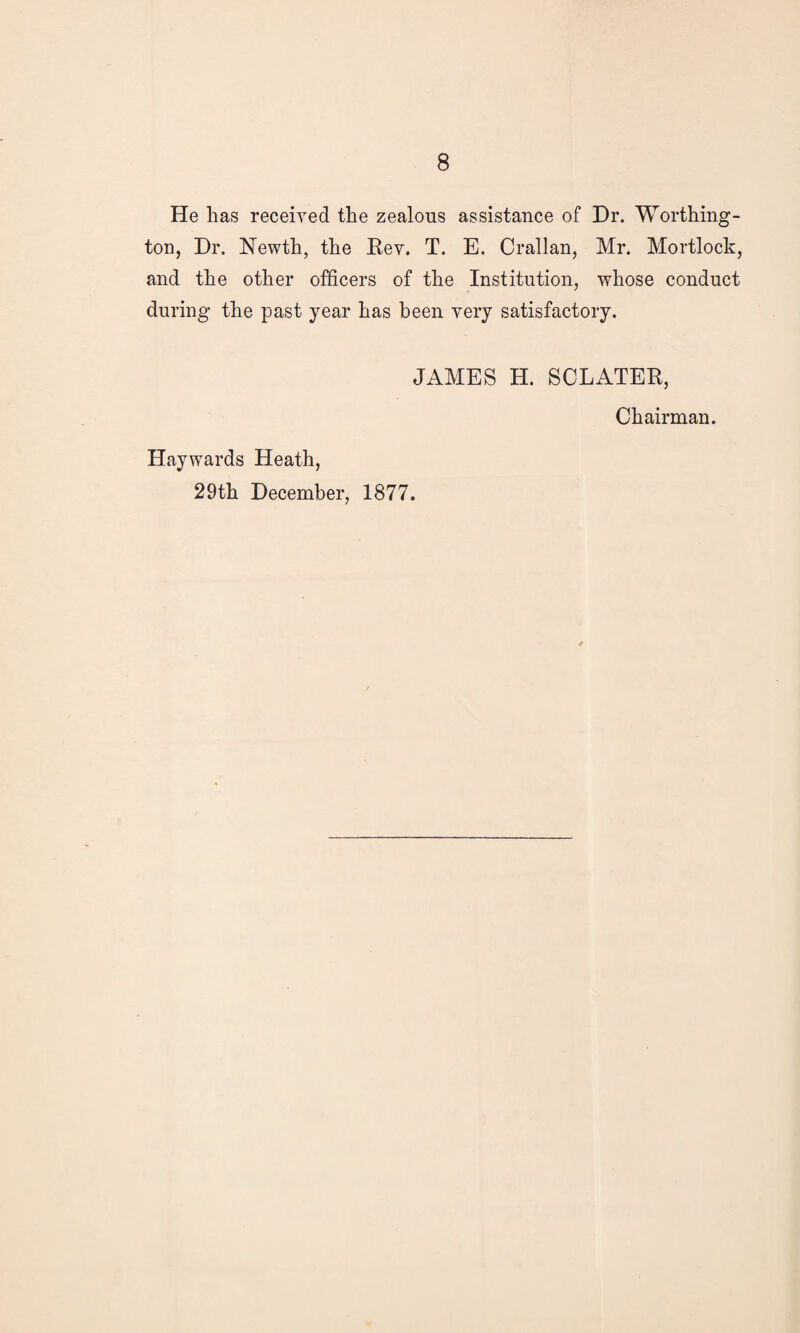 He has received the zealous assistance of Dr. Worthing¬ ton, Dr. Newth, the Rev. T. E. Crallan, Mr. Mortlock, and the other officers of the Institution, whose conduct during the past year has been very satisfactory. JAMES H. SCLATER, Chairman. Haywards Heath, 29th December, 1877.