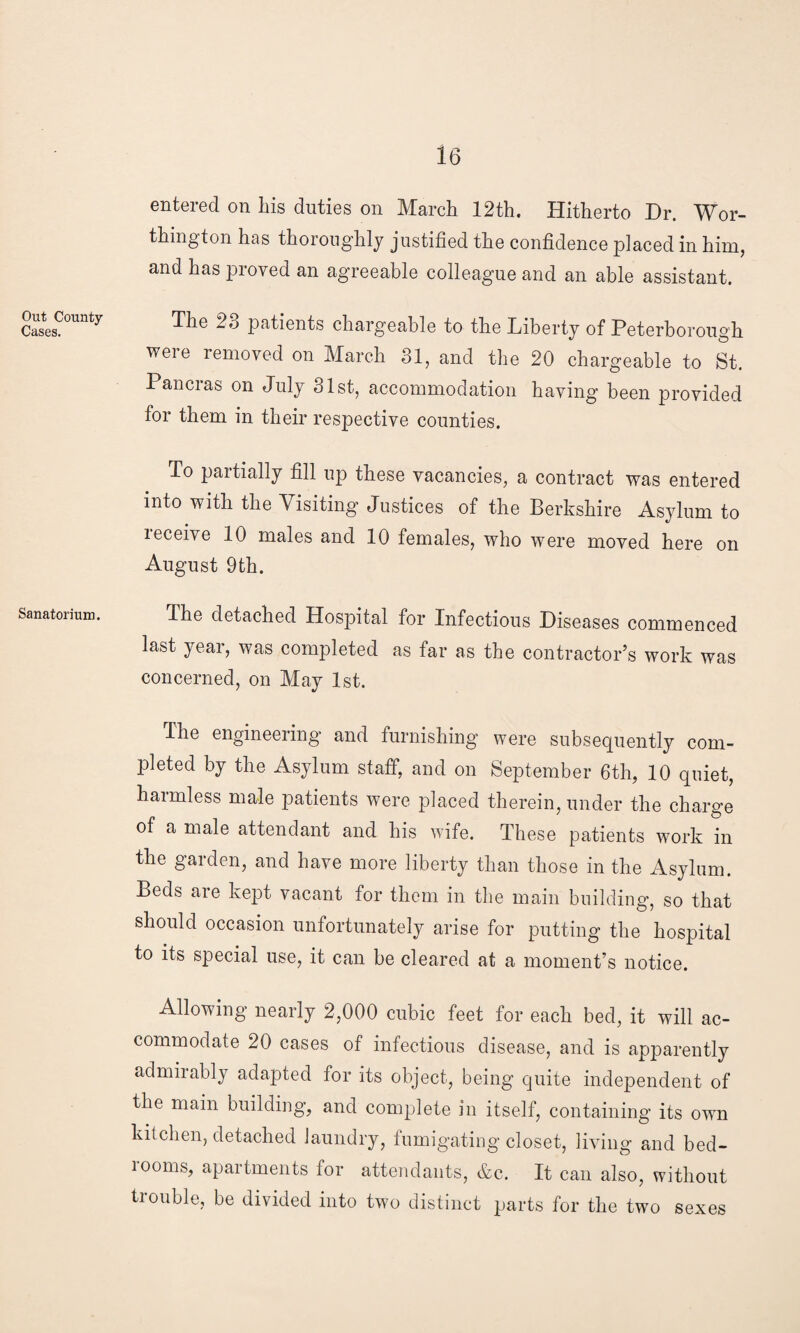 Out County- Cases. Sanatorium. 16 entered on his duties on March 12th. Hitherto Dr. Wor¬ thington has thoroughly justified the confidence placed in him, and has proved an agreeable colleague and an able assistant. The 23 patients chargeable to the Liberty of Peterborough were removed on March 31, and the 20 chargeable to St. Pancras on July 31st, accommodation having been provided for them in their respective counties. To partially fill up these vacancies, a contract was entered into with the \isiting Justices of the Berkshire Asylum to receive 10 males and 10 females, who were moved here on August 9th. The detached Hospital for Infectious Diseases commenced last year, was completed as far as the contractor’s work was concerned, on May 1st. The engineering and furnishing were subsequently com¬ pleted by the Asylum staff, and on September 6th, 10 quiet, harmless male patients were placed therein, under the charge of a male attendant and his wife. These patients work in the garden, and have more liberty than those in the Asylum. Beds are kept vacant for them in the main building, so that should occasion unfortunately arise for putting the hospital to its special use, it can be cleared at a moment’s notice. Allowing nearly 2,000 cubic feet for each bed, it will ac¬ commodate 20 cases of infectious disease, and is apparently admirably adapted for its object, being quite independent of the main building, and complete in itself, containing its own kitchen, detached laundry, fumigating closet, living and bed- 100ms, apartments for attendants, &c. It can also, without trouble, be divided into two distinct parts for the two sexes