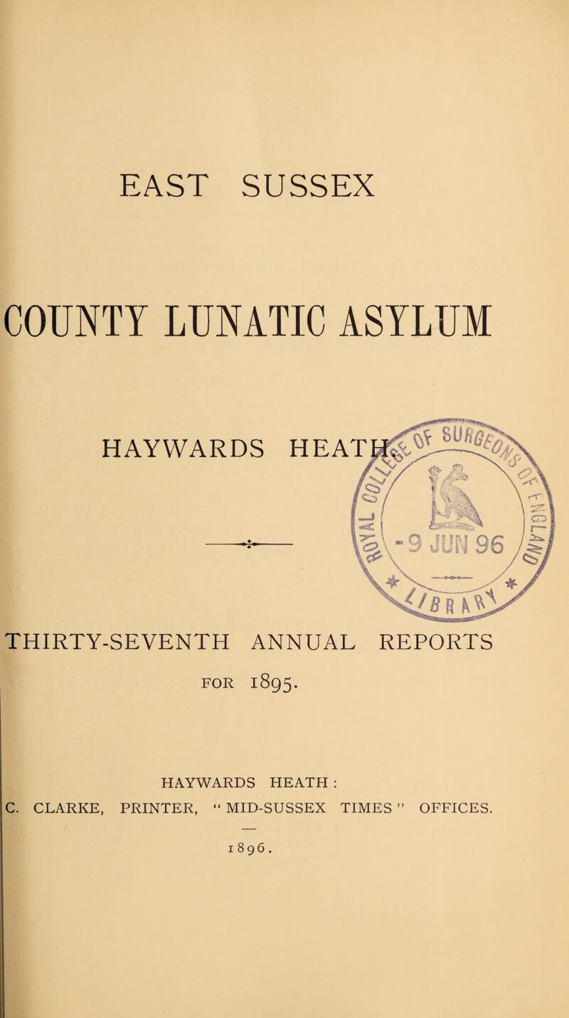 EAST SUSSEX COUNTY LUNATIC ASYLUM THIRTY-SEVENTH ANNUAL REPORTS FOR 1895. HAYWARDS HEATH : C. CLARKE, PRINTER, “ MID-SUSSEX TIMES ” OFFICES. 1896.