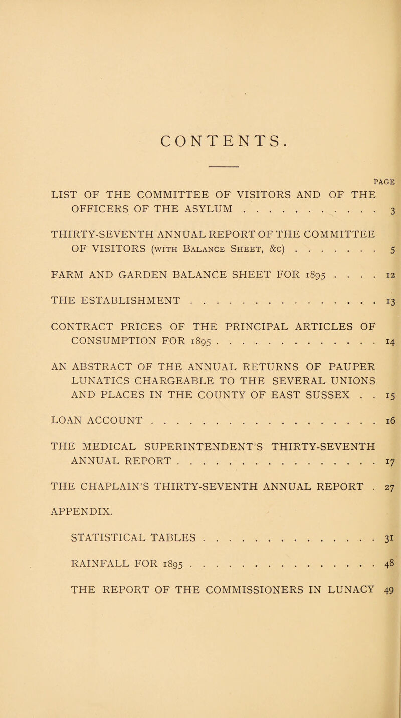 CONTENTS. PAGE LIST OF THE COMMITTEE OF VISITORS AND OF THE OFFICERS OF THE ASYLUM.3 THIRTY-SEVENTH ANNUAL REPORT OF THE COMMITTEE OF VISITORS (with Balance Sheet, &c).5 FARM AND GARDEN BALANCE SHEET FOR 1895 .... 12 THE ESTABLISHMENT.13 CONTRACT PRICES OF THE PRINCIPAL ARTICLES OF CONSUMPTION FOR 1895.14 AN ABSTRACT OF THE ANNUAL RETURNS OF PAUPER LUNATICS CHARGEABLE TO THE SEVERAL UNIONS AND PLACES IN THE COUNTY OF EAST SUSSEX . . 15 LOAN ACCOUNT.16 THE MEDICAL SUPERINTENDENT’S THIRTY-SEVENTH ANNUAL REPORT.17 THE CHAPLAIN’S THIRTY-SEVENTH ANNUAL REPORT . 27 APPENDIX. STATISTICAL TABLES.31 RAINFALL FOR 1895.48 THE REPORT OF THE COMMISSIONERS IN LUNACY 49