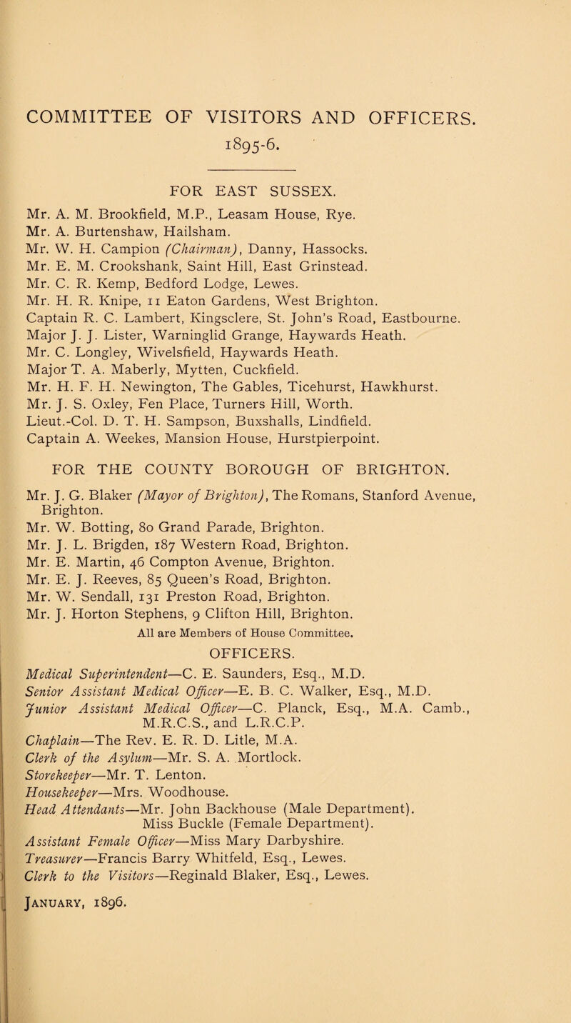 COMMITTEE OF VISITORS AND OFFICERS. 1895-6. FOR EAST SUSSEX. Mr. A. M. Brookfield, M.P., Leasam House, Rye. Mr. A. Burtenshaw, Hailsham. Mr. W. H. Campion (Chairman), Danny, Hassocks. Mr. E. M. Crookshank, Saint Hill, East Grinstead. Mr. C. R. Kemp, Bedford Lodge, Lewes. Mr. H. R. Knipe, 11 Eaton Gardens, West Brighton. Captain R. C. Lambert, Kingsclere, St. John’s Road, Eastbourne. Major J. J. Lister, Warninglid Grange, Haywards Heath. Mr. C. Longley, Wivelsfield, Haywards Heath. Major T. A. Maberly, Mytten, Cuckfield. Mr. H. F. H. Newington, The Gables, Ticehurst, Hawkhurst. Mr. J. S. Oxley, Fen Place, Turners Hill, Worth. Lieut.-Col. D. T. H. Sampson, Buxshalls, Lindfield. Captain A. Weekes, Mansion House, Hurstpierpoint. FOR THE COUNTY BOROUGH OF BRIGHTON. Mr. J. G. Blaker (Mayor of Brighton), The Romans, Stanford Avenue, Brighton. Mr. W. Botting, 80 Grand Parade, Brighton. Mr. J. L. Brigden, 187 Western Road, Brighton. Mr. E. Martin, 46 Compton Avenue, Brighton. Mr. E. J. Reeves, 85 Queen’s Road, Brighton. Mr. W. Sendall, 131 Preston Road, Brighton. Mr. J. Horton Stephens, 9 Clifton Hill, Brighton. All are Members of House Committee. OFFICERS. Medical Superintendent—C. E. Saunders, Esq., M.D. Senior Assistant Medical Officer—E. B. C. Walker, Esq., M.D. Junior Assistant Medical Officer—C. Planck, Esq., M.A. Camb., M.R.C.S., and L.R.C.P. Chaplain—The Rev. E. R. D. Litle, M.A. Clerk of the Asylum—Mr. S. A. Mortlock. Storekeeper—Mr. T. Lenton. Housekeeper—Mrs. Woodhouse. Head Attendants—Mr. John Backhouse (Male Department). Miss Buckle (Female Department). Assistant Female Officer—Miss Mary Darbyshire. Treasurer—Francis Barry Whitfeld, Esq., Lewes. Clerk to the Visitors—Reginald Blaker, Esq., Lewes. January, 1896.