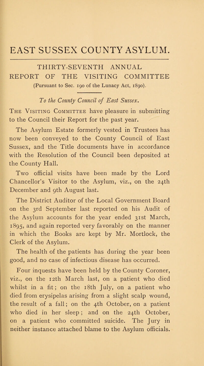 EAST SUSSEX COUNTY ASYLUM. THIRTY-SEVENTH ANNUAL REPORT OF THE VISITING COMMITTEE (Pursuant to Sec. 190 of the Lunacy Act, 1890). To the County Council of East Sussex. The Visiting Committee have pleasure in submitting to the Council their Report for the past year. The Asylum Estate formerly vested in Trustees has now been conveyed to the County Council of East Sussex, and the Title documents have in accordance with the Resolution of the Council been deposited at the County Hall. Two official visits have been made by the Lord Chancellor’s Visitor to the Asylum, viz., on the 24th December and 9th August last. The District Auditor of the Local Government Board on the 3rd September last reported on his Audit of the Asylum accounts for the year ended 31st March, 1895, and again reported very favorably on the manner in which the Books are kept by Mr. Mortlock, the Clerk of the Asylum. The health of the patients has during the year been good, and no case of infectious disease has occurred. Four inquests have been held by the County Coroner, viz., on the 12th March last, on a patient who died whilst in a fit; on the 18th July, on a patient who died from erysipelas arising from a slight scalp wound, the result of a fall; on the 4th October, on a patient who died in her sleep ; and on the 24th October, on a patient who committed suicide. The Jury in neither instance attached blame to the Asylum officials.