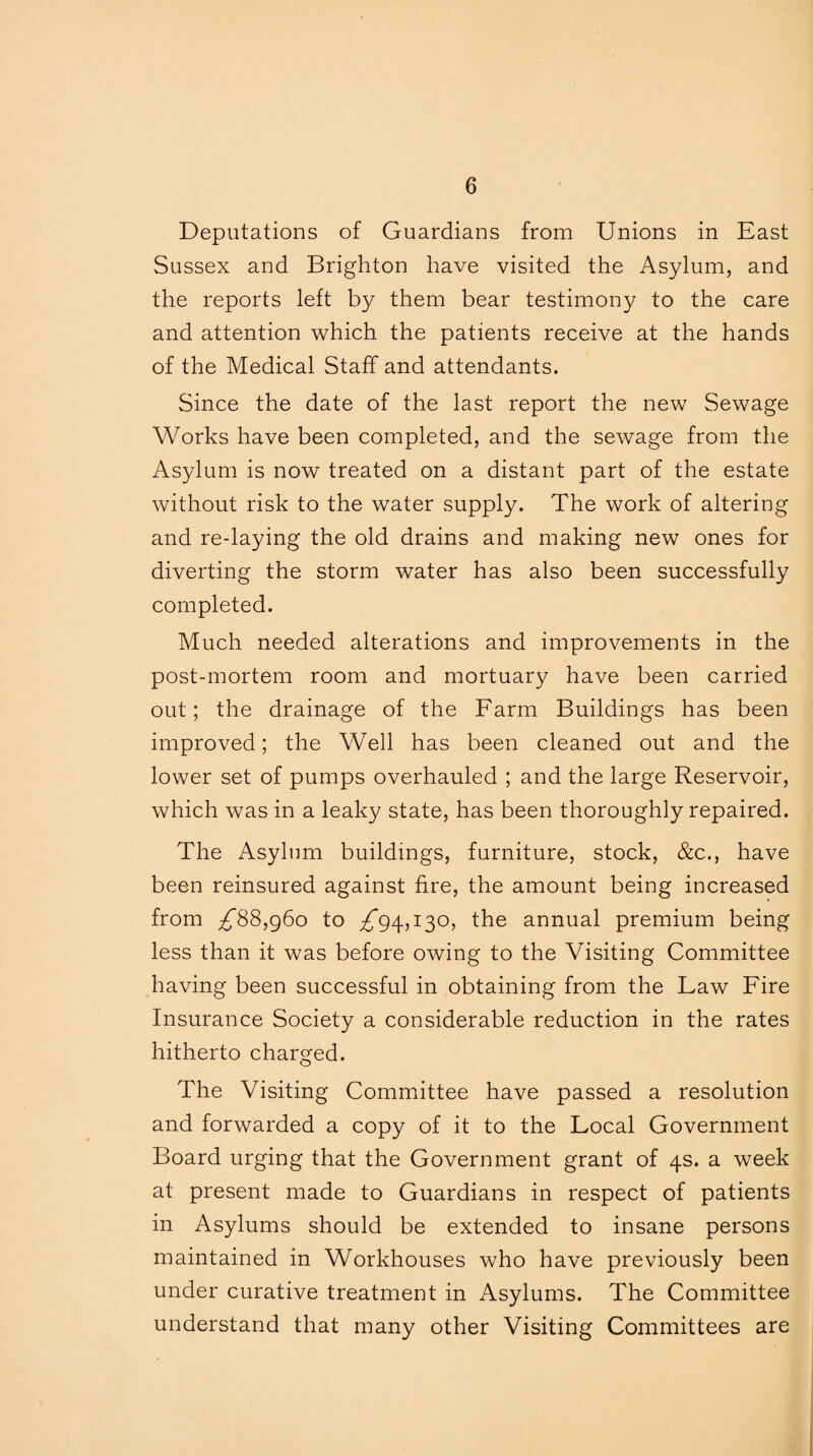 Deputations of Guardians from Unions in East Sussex and Brighton have visited the Asylum, and the reports left by them bear testimony to the care and attention which the patients receive at the hands of the Medical Staff and attendants. Since the date of the last report the new Sewage Works have been completed, and the sewage from the Asylum is now treated on a distant part of the estate without risk to the water supply. The work of altering and re-laying the old drains and making new ones for diverting the storm water has also been successfully completed. Much needed alterations and improvements in the post-mortem room and mortuary have been carried out; the drainage of the Farm Buildings has been improved; the Well has been cleaned out and the lower set of pumps overhauled ; and the large Reservoir, which was in a leaky state, has been thoroughly repaired. The Asylum buildings, furniture, stock, &c., have been reinsured against fire, the amount being increased from ^88,960 to ^*94,130, the annual premium being less than it was before owing to the Visiting Committee having been successful in obtaining from the Law Fire Insurance Society a considerable reduction in the rates hitherto charged. The Visiting Committee have passed a resolution and forwarded a copy of it to the Local Government Board urging that the Government grant of 4s. a week at present made to Guardians in respect of patients in Asylums should be extended to insane persons maintained in Workhouses who have previously been under curative treatment in Asylums. The Committee understand that many other Visiting Committees are