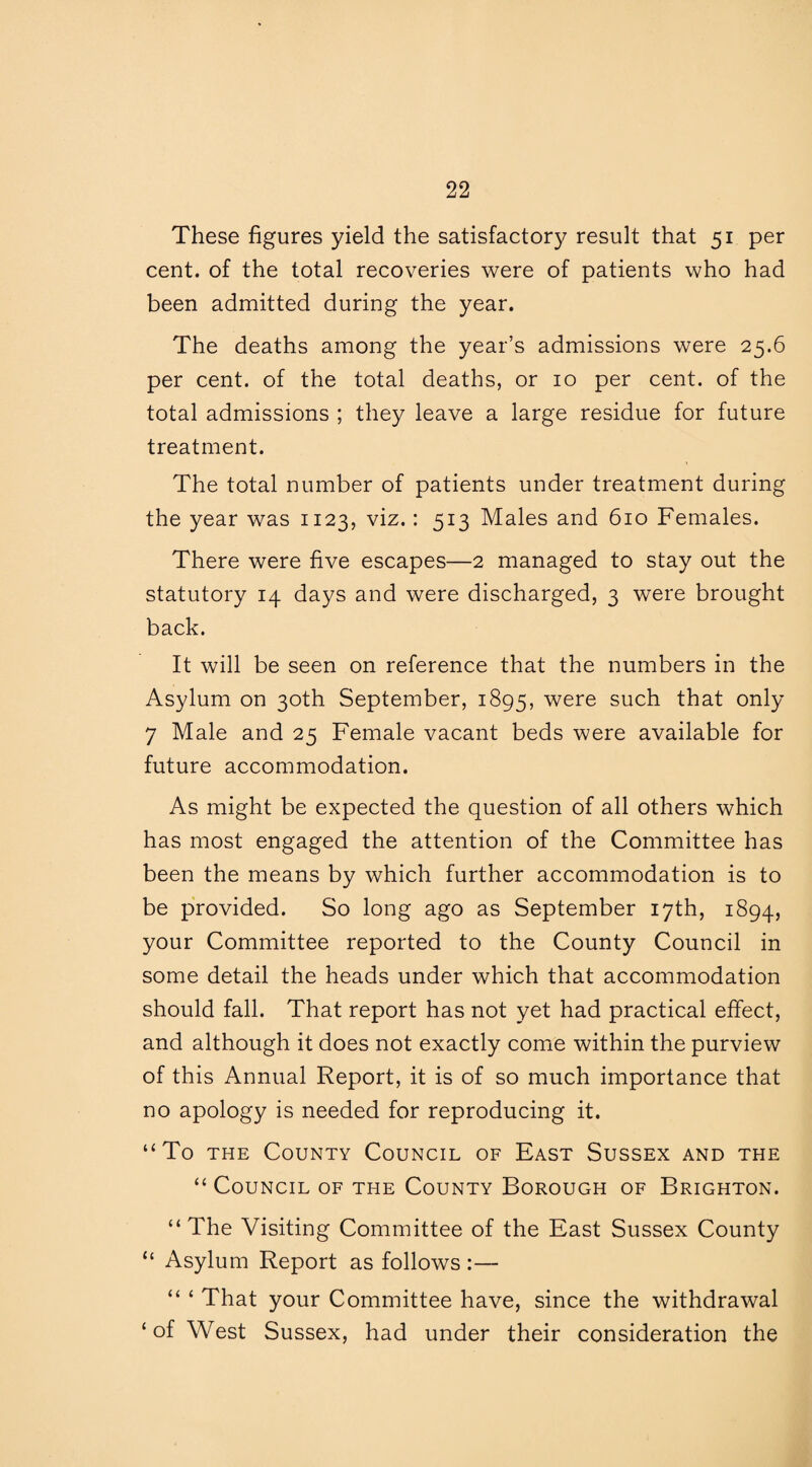 These figures yield the satisfactory result that 51 per cent, of the total recoveries were of patients who had been admitted during the year. The deaths among the year’s admissions were 25.6 per cent, of the total deaths, or 10 per cent, of the total admissions ; they leave a large residue for future treatment. The total number of patients under treatment during the year was 1123, viz. : 513 Males and 610 Females. There were five escapes—2 managed to stay out the statutory 14 days and were discharged, 3 were brought back. It will be seen on reference that the numbers in the Asylum on 30th September, 1895, were such that only 7 Male and 25 Female vacant beds were available for future accommodation. As might be expected the question of all others which has most engaged the attention of the Committee has been the means by which further accommodation is to be provided. So long ago as September 17th, 1894, your Committee reported to the County Council in some detail the heads under which that accommodation should fall. That report has not yet had practical effect, and although it does not exactly come within the purview of this Annual Report, it is of so much importance that no apology is needed for reproducing it. “To the County Council of East Sussex and the “ Council of the County Borough of Brighton. “The Visiting Committee of the East Sussex County “ Asylum Report as follows :— “ ‘ That your Committee have, since the withdrawal ‘of West Sussex, had under their consideration the