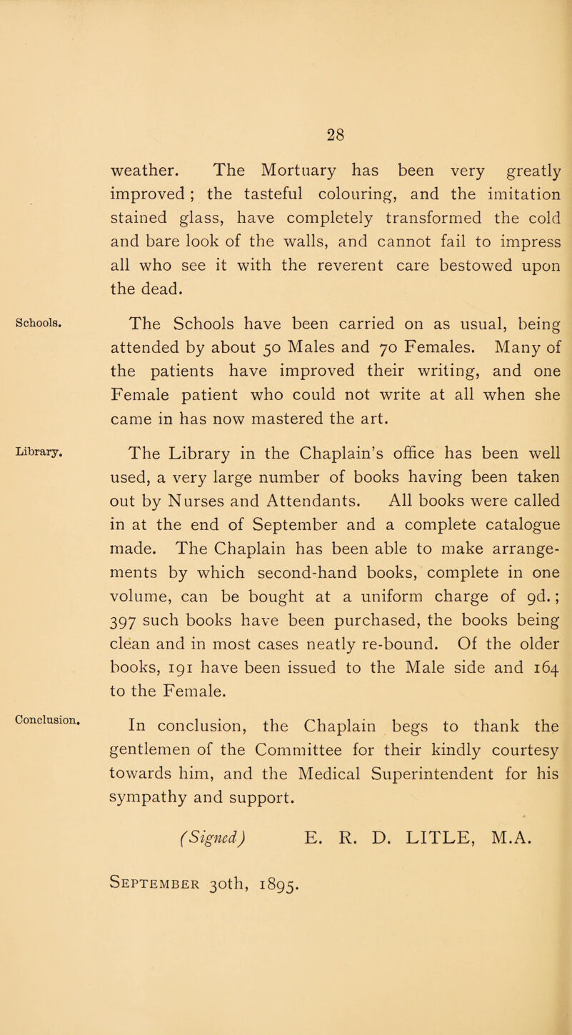 Schools. Library. Conclusion. weather. The Mortuary has been very greatly improved ; the tasteful colouring, and the imitation stained glass, have completely transformed the cold and bare look of the walls, and cannot fail to impress all who see it with the reverent care bestowed upon the dead. The Schools have been carried on as usual, being attended by about 50 Males and 70 Females. Many of the patients have improved their writing, and one Female patient who could not write at all when she came in has now mastered the art. The Library in the Chaplain’s office has been well used, a very large number of books having been taken out by Nurses and Attendants. All books were called in at the end of September and a complete catalogue made. The Chaplain has been able to make arrange¬ ments by which second-hand books, complete in one volume, can be bought at a uniform charge of gd.; 397 such books have been purchased, the books being clean and in most cases neatly re-bound. Of the older books, 191 have been issued to the Male side and 164 to the Female. In conclusion, the Chaplain begs to thank the gentlemen of the Committee for their kindly courtesy towards him, and the Medical Superintendent for his sympathy and support. (Signed) E. R. D. LITLE, M.A. September 30th, 1895.