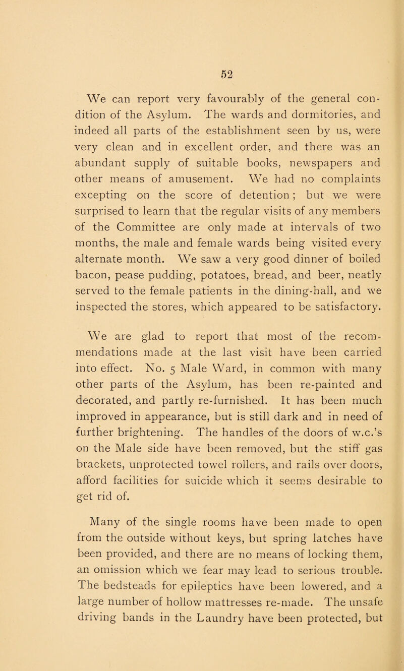 We can report very favourably of the general con¬ dition of the Asylum. The wards and dormitories, and indeed all parts of the establishment seen by us, were very clean and in excellent order, and there was an abundant supply of suitable books, newspapers and other means of amusement. We had no complaints excepting on the score of detention; but we were surprised to learn that the regular visits of any members of the Committee are only made at intervals of two months, the male and female wards being visited every alternate month. We saw a very good dinner of boiled bacon, pease pudding, potatoes, bread, and beer, neatly served to the female patients in the dining-hall, and we inspected the stores, which appeared to be satisfactory. We are glad to report that most of the recom¬ mendations made at the last visit have been carried into effect. No. 5 Male Ward, in common with many other parts of the Asylum, has been re-painted and decorated, and partly re-furnished. It has been much improved in appearance, but is still dark and in need of further brightening. The handles of the doors of w.c.’s on the Male side have been removed, but the stiff gas brackets, unprotected towel rollers, and rails over doors, afford facilities for suicide which it seems desirable to get rid of. Many of the single rooms have been made to open from the outside without keys, but spring latches have been provided, and there are no means of locking them, an omission which we fear may lead to serious trouble. 1 he bedsteads for epileptics have been lowered, and a large number of hollow mattresses re-made. The unsafe driving bands in the Laundry have been protected, but