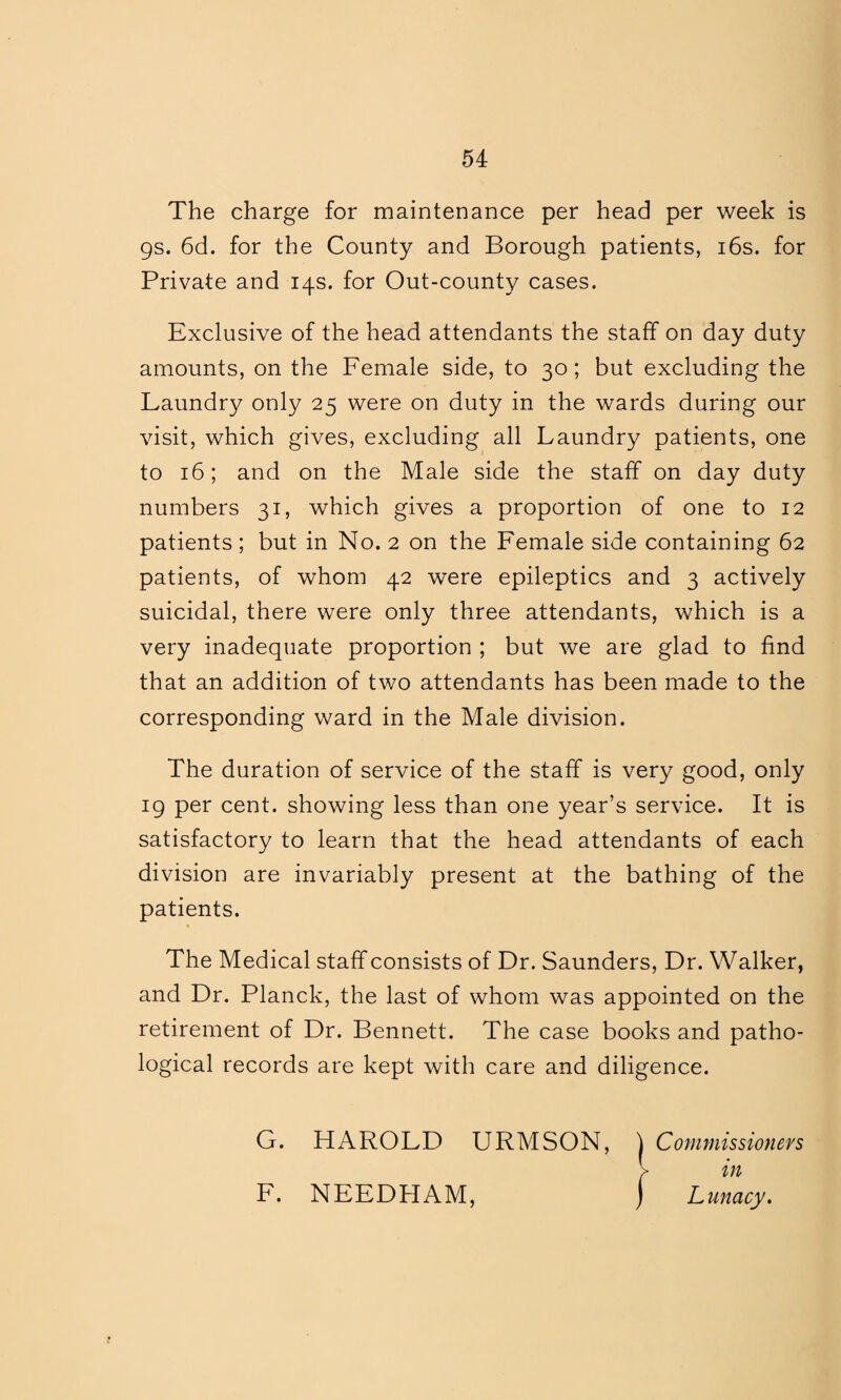 The charge for maintenance per head per week is 9s. 6d. for the County and Borough patients, 16s. for Private and 14s. for Out-county cases. Exclusive of the head attendants the staff on day duty amounts, on the Female side, to 30; but excluding the Laundry only 25 were on duty in the wards during our visit, which gives, excluding all Laundry patients, one to 16; and on the Male side the staff on day duty numbers 31, which gives a proportion of one to 12 patients; but in No. 2 on the Female side containing 62 patients, of whom 42 were epileptics and 3 actively suicidal, there were only three attendants, which is a very inadequate proportion ; but we are glad to find that an addition of two attendants has been made to the corresponding ward in the Male division. The duration of service of the staff is very good, only 19 per cent, showing less than one year’s service. It is satisfactory to learn that the head attendants of each division are invariably present at the bathing of the patients. The Medical staff consists of Dr. Saunders, Dr. Walker, and Dr. Planck, the last of whom was appointed on the retirement of Dr. Bennett. The case books and patho¬ logical records are kept with care and diligence. G. HAROLD URMSON, \ Commissioners > in F. NEEDHAM, ) Lunacy.