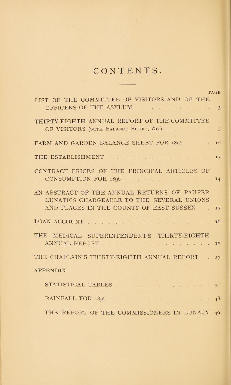 CONTENTS. PAGE LIST OF THE COMMITTEE OF VISITORS AND OF THE OFFICERS OF THE ASYLUM.3 THIRTY-EIGHTH ANNUAL REPORT OF THE COMMITTEE OF VISITORS (with Balance Sheet, &c.).5 FARM AND GARDEN BALANCE SHEET FOR 1896 .... 12 THE ESTABLISHMENT.13 CONTRACT PRICES OF THE PRINCIPAL ARTICLES OF CONSUMPTION FOR 1896.14 AN ABSTRACT OF THE ANNUAL RETURNS OF PAUPER LUNATICS CHARGEABLE TO THE SEVERAL UNIONS AND PLACES IN THE COUNTY OF EAST SUSSEX . . 15 LOAN ACCOUNT.16 THE MEDICAL SUPERINTENDENT’S THIRTY-EIGHTH ANNUAL REPORT.17 THE CHAPLAIN’S THIRTY-EIGHTH ANNUAL REPORT . 27 APPENDIX. STATISTICAL TABLES.31 RAINFALL FOR 1896.48 THE REPORT OF THE COMMISSIONERS IN LUNACY 49