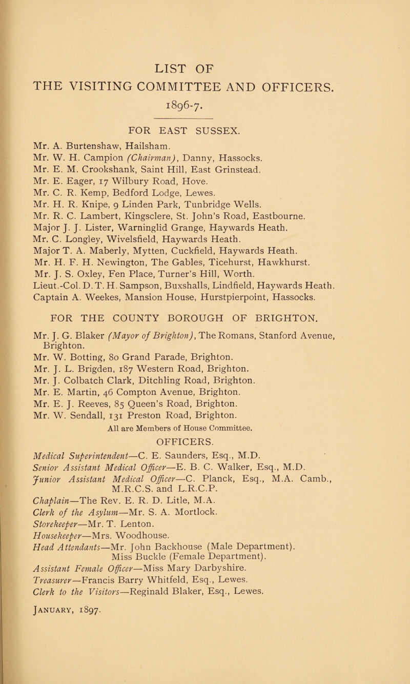 LIST OF THE VISITING COMMITTEE AND OFFICERS. 1896-7. FOR EAST SUSSEX. Mr. A. Burtenshaw, Hailsham. Mr. W. H. Campion (Chairman), Danny, Hassocks. Mr. E. M. Crookshank, Saint Hill, East Grinstead. Mr. E. Eager, 17 Wilbury Road, Hove. Mr. C. R. Kemp, Bedford Lodge, Lewes. Mr. H. R. Knipe, 9 Linden Park, Tunbridge Wells. Mr. R. C. Lambert, Kingsclere, St. John’s Road, Eastbourne. Major J. J. Lister, Warninglid Grange, Haywards Heath. Mr. C. Longley, Wivelsfield, Haywards Heath. Major T. A. Maberly, Mytten, Cuckfield, Haywards Heath. Mr. H. F. H. Newington, The Gables, Ticehurst, Hawkhurst. Mr. J. S. Oxley, Fen Place, Turner’s Hill, Worth. Lieut.-Col. D. T. H. Sampson, Buxshalls, Lindfield, Haywards Heath. Captain A. Weekes, Mansion House, Hurstpierpoint, Hassocks. FOR THE COUNTY BOROUGH OF BRIGHTON. Mr. J. G. Blaker (Mayor of Brighton), The Romans, Stanford Avenue, Brighton. Mr. W. Botting, 80 Grand Parade, Brighton. Mr. J. L. Brigden, 187 Western Road, Brighton. Mr. J. Colbatch Clark, Ditchling Road, Brighton. Mr. E. Martin, 46 Compton Avenue, Brighton. Mr. E. J. Reeves, 85 Queen’s Road, Brighton. Mr. W. Sendall, 131 Preston Road, Brighton. All are Members of House Committee. OFFICERS. Medical Superintendent—C. E. Saunders, Esq., M.D. Senior Assistant Medical Officer—E. B. C. Walker, Esq., M.D. Junior Assistant Medical Officer—C. Planck, Esq., M.A. Camb., M.R.C.S. and L.R.C.P. Chaplain—The Rev. E. R. D. Litle, M.A. Clerk of the Asylum—Mr. S. A. Mortlock. Storekeeper—Mr. T. Lenton. Housekeeper—Mrs. Woodhouse. Head Attendants—Mr. John Backhouse (Male Department). Miss Buckle (Female Department). Assistant Female Officer—Miss Mary Darbyshire. Treasurer—Francis Barry Whitfeld, Esq., Lewes. Clerk to the Visitors—Reginald Blaker, Esq., Lewes. January, 1897.