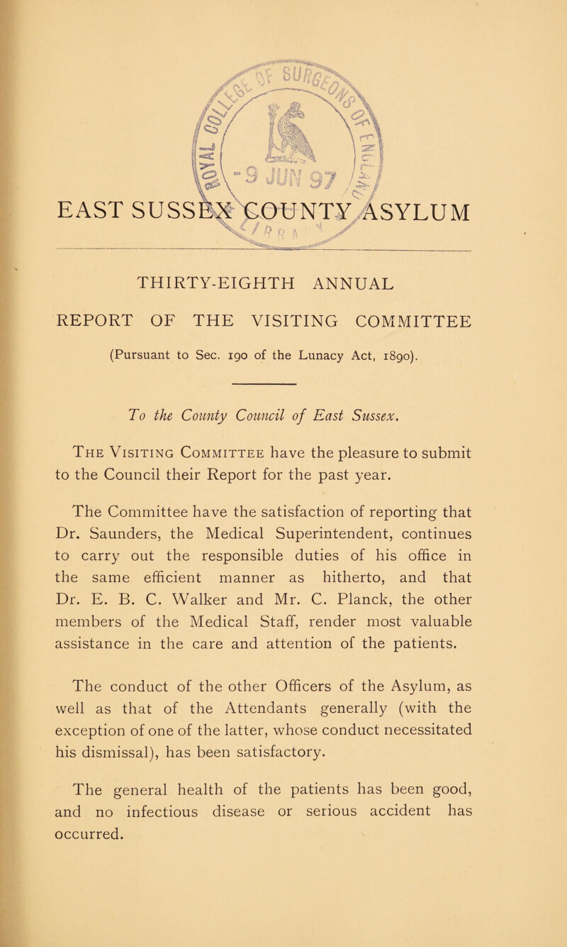 THIRTY-EIGHTH ANNUAL REPORT OF THE VISITING COMMITTEE (Pursuant to Sec. igo of the Lunacy Act, 1890). To the County Council of East Sussex. The Visiting Committee have the pleasure to submit to the Council their Report for the past year. The Committee have the satisfaction of reporting that Dr. Saunders, the Medical Superintendent, continues to carry out the responsible duties of his office in the same efficient manner as hitherto, and that Dr. E. B. C. Walker and Mr. C. Planck, the other members of the Medical Staff, render most valuable assistance in the care and attention of the patients. The conduct of the other Officers of the Asylum, as well as that of the Attendants generally (with the exception of one of the latter, whose conduct necessitated his dismissal), has been satisfactory. The general health of the patients has been good, and no infectious disease or serious accident has occurred.