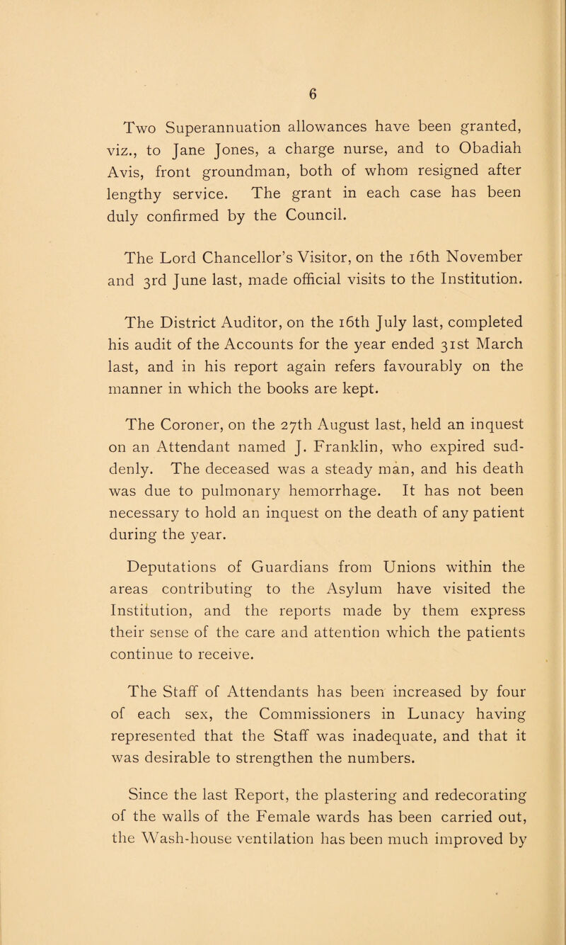 Two Superannuation allowances have been granted, viz., to Jane Jones, a charge nurse, and to Obadiah Avis, front groundman, both of whom resigned after lengthy service. The grant in each case has been duly confirmed by the Council. The Lord Chancellor’s Visitor, on the 16th November and 3rd June last, made official visits to the Institution. The District Auditor, on the 16th July last, completed his audit of the Accounts for the year ended 31st March last, and in his report again refers favourably on the manner in which the books are kept. The Coroner, on the 27th August last, held an inquest on an Attendant named J. Franklin, who expired sud¬ denly. The deceased was a steady man, and his death was due to pulmonary hemorrhage. It has not been necessary to hold an inquest on the death of any patient during the year. Deputations of Guardians from Unions within the areas contributing to the Asylum have visited the Institution, and the reports made by them express their sense of the care and attention which the patients continue to receive. The Staff of Attendants has been increased by four of each sex, the Commissioners in Lunacy having represented that the Staff was inadequate, and that it was desirable to strengthen the numbers. Since the last Report, the plastering and redecorating of the walls of the Female wards has been carried out, the Wash-house ventilation has been much improved by