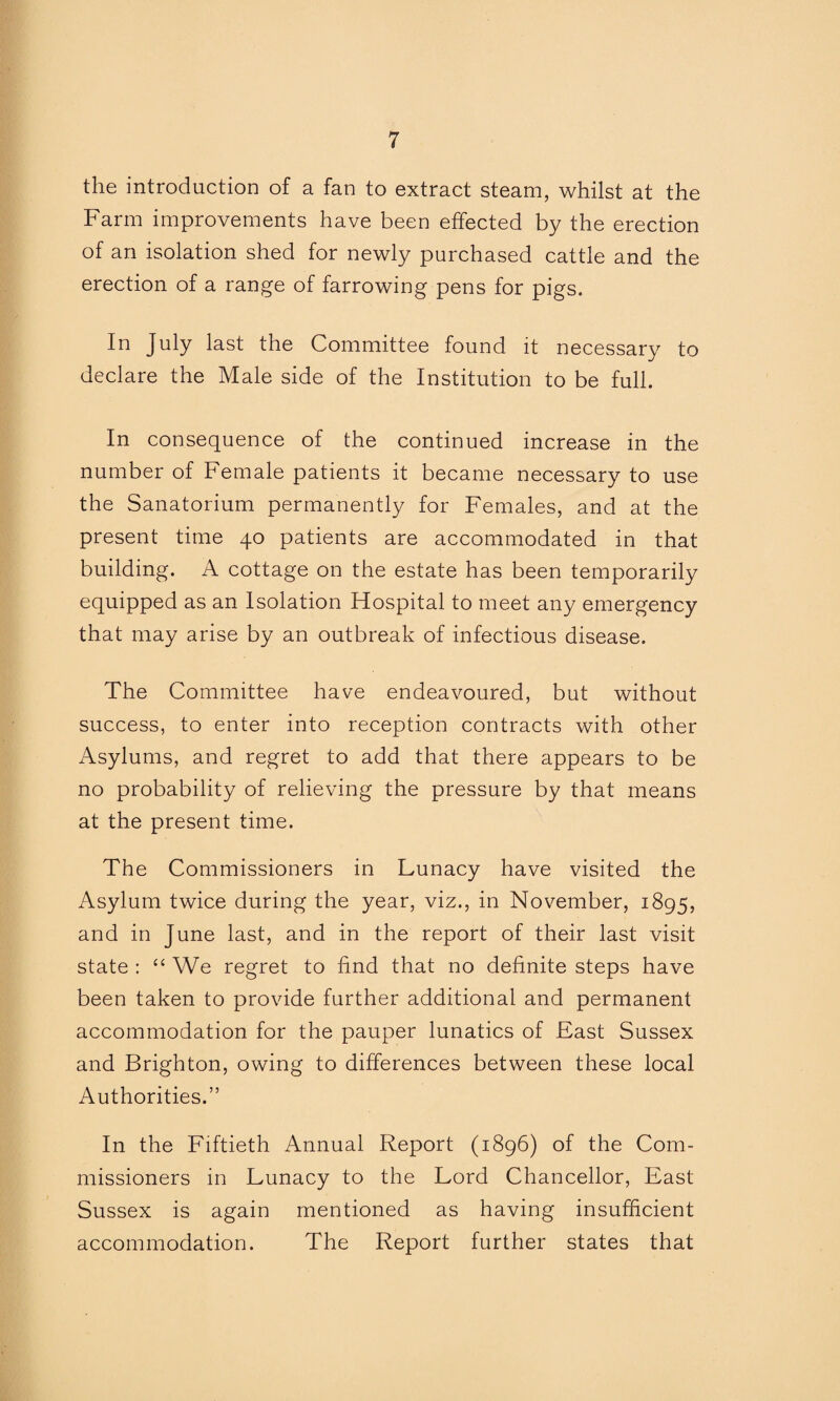 the introduction of a fan to extract steam, whilst at the Farm improvements have been effected by the erection of an isolation shed for newly purchased cattle and the erection of a range of farrowing pens for pigs. In July last the Committee found it necessary to declare the Male side of the Institution to be full. In consequence of the continued increase in the number of Female patients it became necessary to use the Sanatorium permanently for Females, and at the present time 40 patients are accommodated in that building. A cottage on the estate has been temporarily equipped as an Isolation Hospital to meet any emergency that may arise by an outbreak of infectious disease. The Committee have endeavoured, but without success, to enter into reception contracts with other Asylums, and regret to add that there appears to be no probability of relieving the pressure by that means at the present time. The Commissioners in Lunacy have visited the Asylum twice during the year, viz., in November, 1895, and in June last, and in the report of their last visit state : “ We regret to find that no definite steps have been taken to provide further additional and permanent accommodation for the pauper lunatics of East Sussex and Brighton, owing to differences between these local Authorities.” In the Fiftieth Annual Report (1896) of the Com¬ missioners in Lunacy to the Lord Chancellor, East Sussex is again mentioned as having insufficient accommodation. The Report further states that