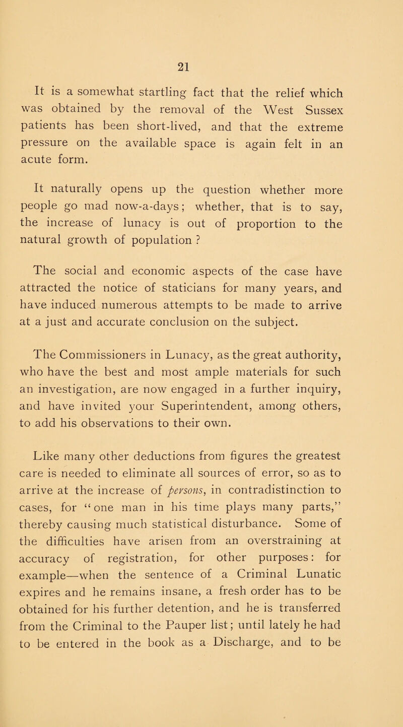 It is a somewhat startling fact that the relief which was obtained by the removal of the West Sussex patients has been short-lived, and that the extreme pressure on the available space is again felt in an acute form. It naturally opens up the question whether more people go mad now-a-days; whether, that is to say, the increase of lunacy is out of proportion to the natural growth of population ? The social and economic aspects of the case have attracted the notice of staticians for many years, and have induced numerous attempts to be made to arrive at a just and accurate conclusion on the subject. The Commissioners in Lunacy, as the great authority, who have the best and most ample materials for such an investigation, are now engaged in a further inquiry, and have invited your Superintendent, among others, to add his observations to their own. Like many other deductions from figures the greatest care is needed to eliminate all sources of error, so as to arrive at the increase of persons, in contradistinction to cases, for “one man in his time plays many parts,” thereby causing much statistical disturbance. Some of the difficulties have arisen from an overstraining at accuracy of registration, for other purposes: for example—when the sentence of a Criminal Lunatic expires and he remains insane, a fresh order has to be obtained for his further detention, and he is transferred from the Criminal to the Pauper list; until lately he had to be entered in the book as a Discharge, and to be