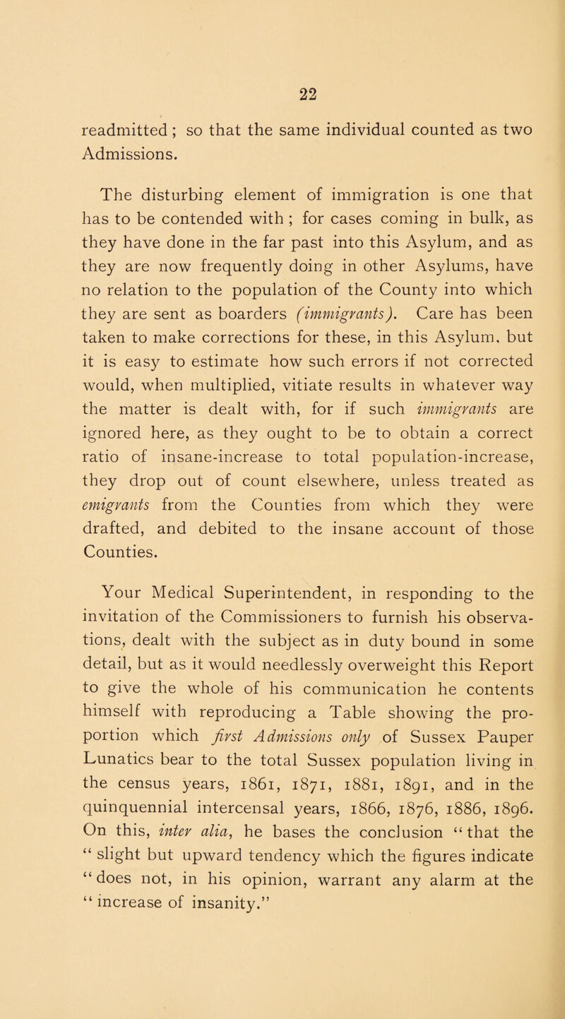 readmitted ; so that the same individual counted as two Admissions. The disturbing element of immigration is one that has to be contended with ; for cases coming in bulk, as they have done in the far past into this Asylum, and as they are now frequently doing in other Asylums, have no relation to the population of the County into which they are sent as boarders (immigrants). Care has been taken to make corrections for these, in this Asylum, but it is easy to estimate how such errors if not corrected would, when multiplied, vitiate results in whatever way the matter is dealt with, for if such immigrants are ignored here, as they ought to be to obtain a correct ratio of insane-increase to total population-increase, they drop out of count elsewhere, unless treated as emigrants from the Counties from which they were drafted, and debited to the insane account of those Counties. Your Medical Superintendent, in responding to the invitation of the Commissioners to furnish his observa¬ tions, dealt with the subject as in duty bound in some detail, but as it would needlessly overweight this Report to give the whole of his communication he contents himself with reproducing a Table showing the pro¬ portion which first Admissions only of Sussex Pauper Lunatics bear to the total Sussex population living in the census years, 1861, 1871, 1881, 1891, and in the quinquennial intercensal years, 1866, 1876, 1886, 1896. On this, inter alia, he bases the conclusion “that the “ slight but upward tendency which the figures indicate “ does not, in his opinion, warrant any alarm at the “ increase of insanity.”