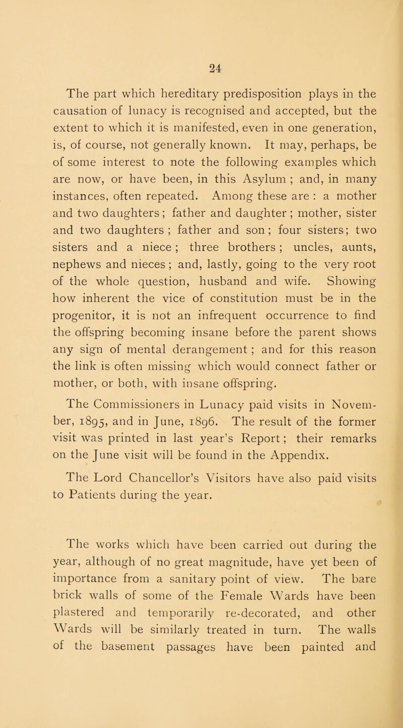 The part which hereditary predisposition plays in the causation of lunacy is recognised and accepted, but the extent to which it is manifested, even in one generation, is, of course, not generally known. It may, perhaps, be of some interest to note the following examples which are now, or have been, in this Asylum ; and, in many instances, often repeated. Among these are : a mother and two daughters; father and daughter ; mother, sister and two daughters; father and son; four sisters; two sisters and a niece ; three brothers ; uncles, aunts, nephews and nieces ; and, lastly, going to the very root of the whole question, husband and wife. Showing how inherent the vice of constitution must be in the progenitor, it is not an infrequent occurrence to find the offspring becoming insane before the parent shows any sign of mental derangement ; and for this reason the link is often missing which would connect father or mother, or both, with insane offspring. The Commissioners in Lunacy paid visits in Novem¬ ber, 1895, a°d in June, 1896. The result of the former visit was printed in last year’s Report; their remarks on the June visit will be found in the Appendix. The Lord Chancellor’s Visitors have also paid visits to Patients during the year. The works which have been carried out during the year, although of no great magnitude, have yet been of importance from a sanitary point of view. The bare brick walls of some of the Female Wards have been plastered and temporarily re-decorated, and other Wards will be similarly treated in turn. The walls of the basement passages have been painted and