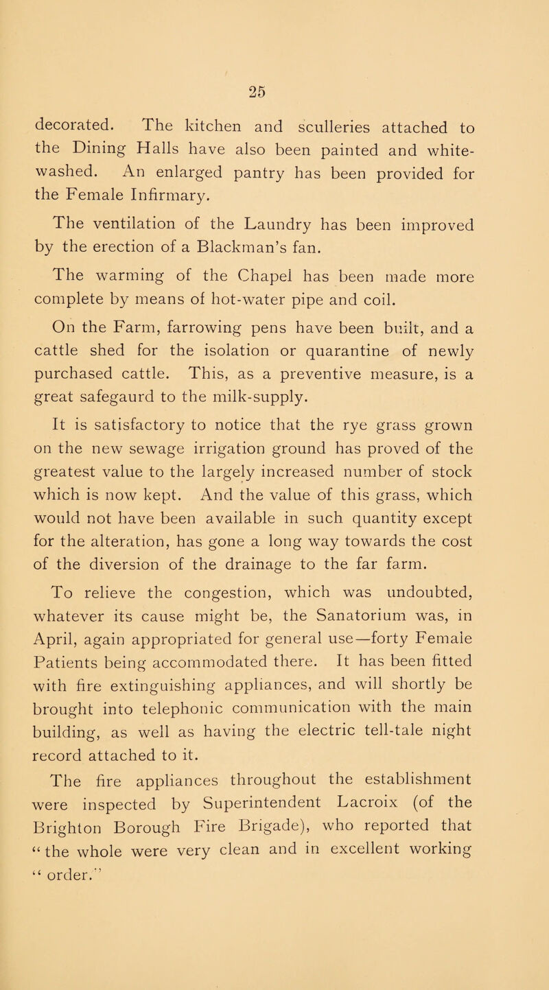 decorated. The kitchen and sculleries attached to the Dining Halls have also been painted and white¬ washed. An enlarged pantry has been provided for the Female Infirmary. The ventilation of the Laundry has been improved by the erection of a Blackman’s fan. The warming of the Chapel has been made more complete by means of hot-water pipe and coil. On the Farm, farrowing pens have been built, and a cattle shed for the isolation or quarantine of newly purchased cattle. This, as a preventive measure, is a great safegaurd to the milk-supply. It is satisfactory to notice that the rye grass grown on the new sewage irrigation ground has proved of the greatest value to the largely increased number of stock which is now kept. And the value of this grass, which would not have been available in such quantity except for the alteration, has gone a long way towards the cost of the diversion of the drainage to the far farm. To relieve the congestion, which was undoubted, whatever its cause might be, the Sanatorium was, in April, again appropriated for general use—forty Female Patients being accommodated there. It has been fitted with fire extinguishing appliances, and will shortly be brought into telephonic communication with the main building, as well as having the electric tell-tale night record attached to it. The fire appliances throughout the establishment were inspected by Superintendent Lacroix (of the Brighton Borough Fire Brigade), who reported that “ the whole were very clean and in excellent working “ order.”