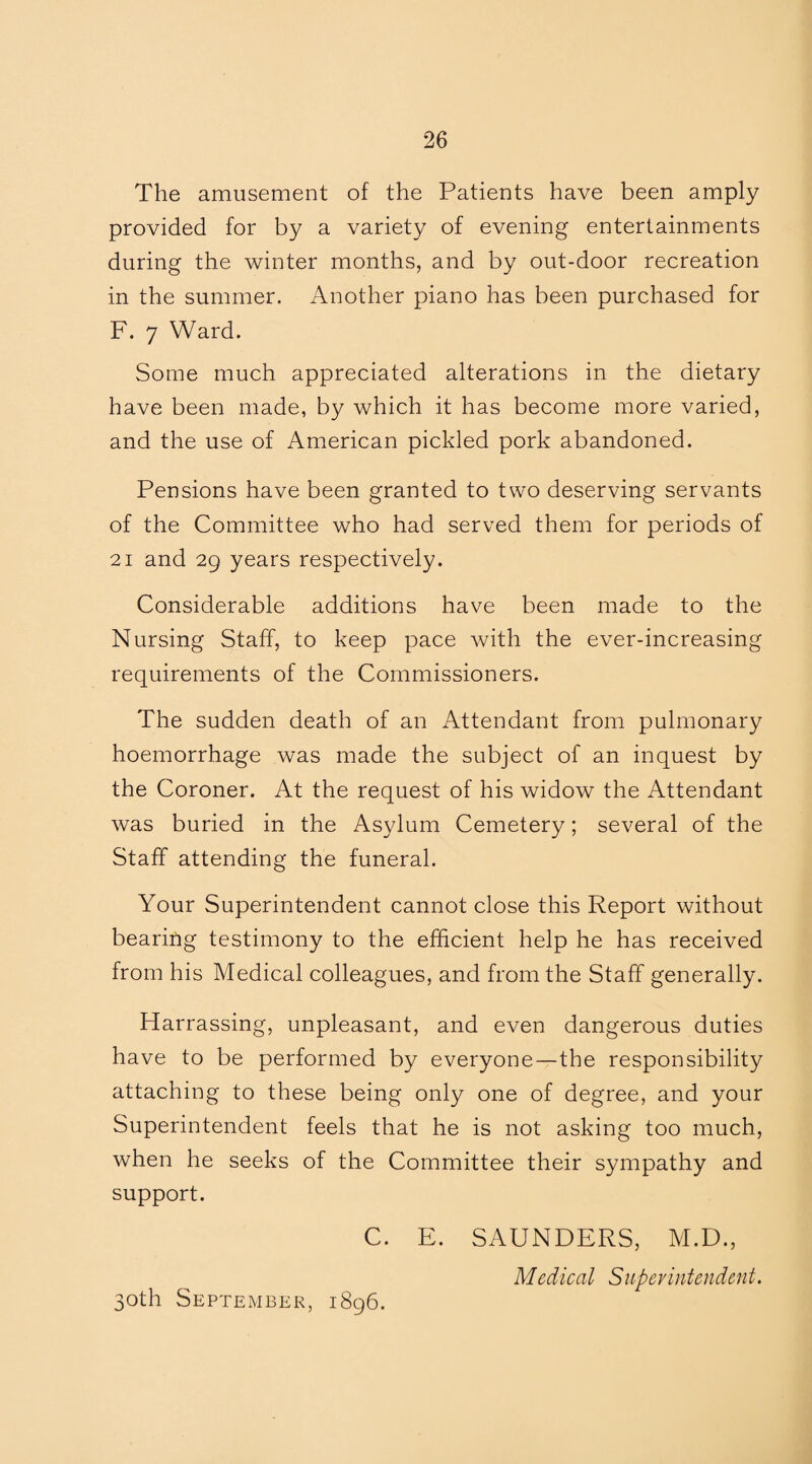 The amusement of the Patients have been amply provided for by a variety of evening entertainments during the winter months, and by out-door recreation in the summer. Another piano has been purchased for F. 7 Ward. Some much appreciated alterations in the dietary have been made, by which it has become more varied, and the use of American pickled pork abandoned. Pensions have been granted to two deserving servants of the Committee who had served them for periods of 21 and 29 years respectively. Considerable additions have been made to the Nursing Staff, to keep pace with the ever-increasing requirements of the Commissioners. The sudden death of an Attendant from pulmonary hoemorrhage was made the subject of an inquest by the Coroner. At the request of his widow the Attendant was buried in the Asylum Cemetery; several of the Staff attending the funeral. Your Superintendent cannot close this Report without bearing testimony to the efficient help he has received from his Medical colleagues, and from the Staff generally. Harrassing, unpleasant, and even dangerous duties have to be performed by everyone—the responsibility attaching to these being only one of degree, and your Superintendent feels that he is not asking too much, when he seeks of the Committee their sympathy and support. C. E. SAUNDERS, M.D., Medical Superintendent. 30th September, 1896.
