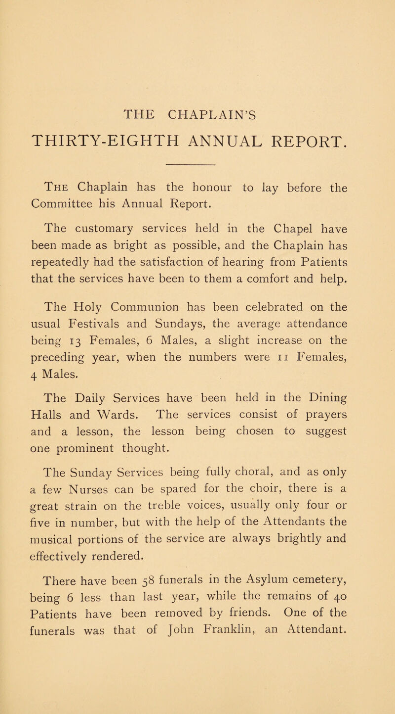 THE CHAPLAIN’S THIRTY-EIGHTH ANNUAL REPORT. The Chaplain has the honour to lay before the Committee his Annual Report. The customary services held in the Chapel have been made as bright as possible, and the Chaplain has repeatedly had the satisfaction of hearing from Patients that the services have been to them a comfort and help. The Holy Communion has been celebrated on the usual Festivals and Sundays, the average attendance being 13 Females, 6 Males, a slight increase on the preceding year, when the numbers were 11 Females, 4 Males. The Daily Services have been held in the Dining Halls and Wards. The services consist of prayers and a lesson, the lesson being chosen to suggest one prominent thought. The Sunday Services being fully choral, and as only a few Nurses can be spared for the choir, there is a great strain on the treble voices, usually only four or five in number, but with the help of the Attendants the musical portions of the service are always brightly and effectively rendered. There have been 58 funerals in the Asylum cemetery, being 6 less than last year, while the remains of 40 Patients have been removed by friends. One of the funerals was that of John Franklin, an Attendant.