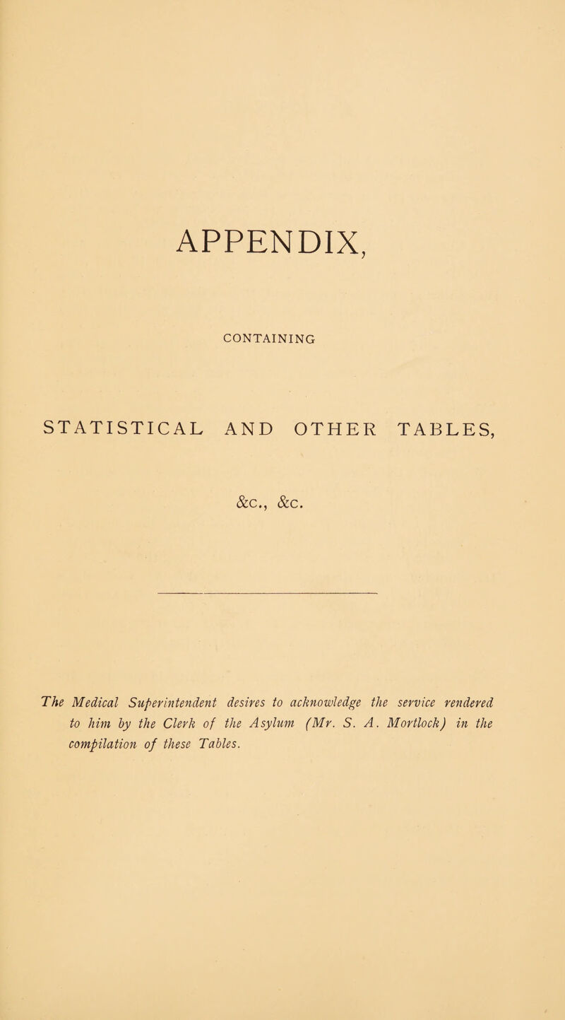 APPENDIX, CONTAINING STATISTICAL AND OTHER TABLES, &c., &c. The Medical Superintendent desires to acknowledge the service rendered to him by the Clerk of the Asylum (Mr. S. A. Mortlock) in the compilation of these Tables.