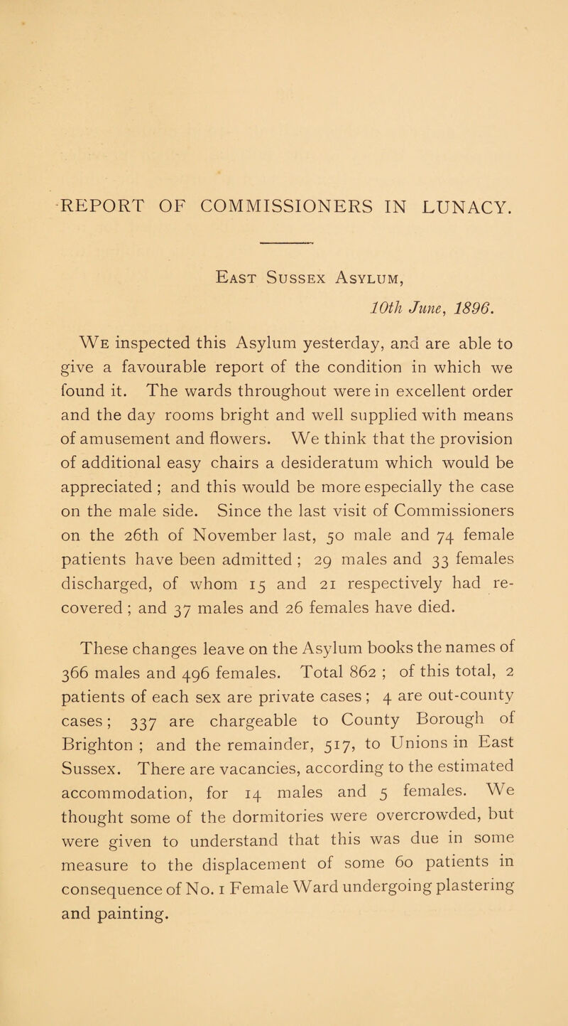 East Sussex Asylum, 10th June, 1896. We inspected this Asylum yesterday, and are able to give a favourable report of the condition in which we found it. The wards throughout were in excellent order and the day rooms bright and well supplied with means of amusement and flowers. We think that the provision of additional easy chairs a desideratum which would be appreciated ; and this would be more especially the case on the male side. Since the last visit of Commissioners on the 26th of November last, 50 male and 74 female patients have been admitted ; 29 males and 33 females discharged, of whom 15 and 21 respectively had re¬ covered ; and 37 males and 26 females have died. These changes leave on the Asylum books the names of 366 males and 496 females. Total 862 ; of this total, 2 patients of each sex are private cases; 4 are out-county cases; 337 are chargeable to County Borough of Brighton ; and the remainder, 517, to Unions in East Sussex. There are vacancies, according to the estimated accommodation, for 14 males and 5 females. We thought some of the dormitories were overcrowded, but were given to understand that this was due in some measure to the displacement of some 60 patients in consequence of No. 1 Female Ward undergoing plastering and painting.