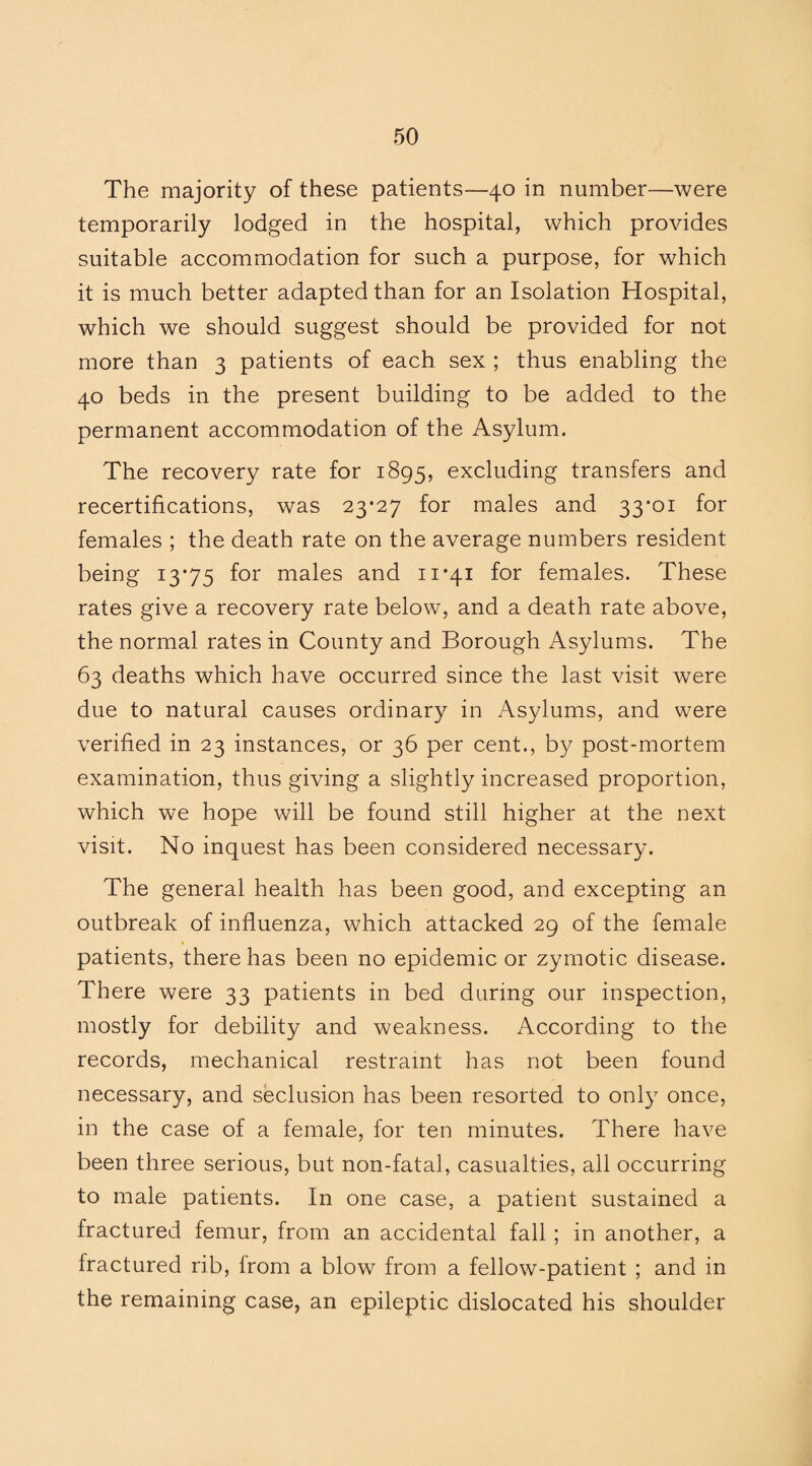 The majority of these patients—40 in number—were temporarily lodged in the hospital, which provides suitable accommodation for such a purpose, for which it is much better adapted than for an Isolation Hospital, which we should suggest should be provided for not more than 3 patients of each sex ; thus enabling the 40 beds in the present building to be added to the permanent accommodation of the Asylum. The recovery rate for 1895, excluding transfers and recertifications, was 23-27 for males and 33-01 for females ; the death rate on the average numbers resident being 13*75 for males and 11-41 for females. These rates give a recovery rate below, and a death rate above, the normal rates in County and Borough Asylums. The 63 deaths which have occurred since the last visit were due to natural causes ordinary in Asylums, and were verified in 23 instances, or 36 per cent., by post-mortem examination, thus giving a slightly increased proportion, which we hope will be found still higher at the next visit. No inquest has been considered necessary. The general health has been good, and excepting an outbreak of influenza, which attacked 29 of the female patients, there has been no epidemic or zymotic disease. There were 33 patients in bed during our inspection, mostly for debility and weakness. According to the records, mechanical restraint has not been found necessary, and seclusion has been resorted to only once, in the case of a female, for ten minutes. There have been three serious, but non-fatal, casualties, all occurring to male patients. In one case, a patient sustained a fractured femur, from an accidental fall ; in another, a fractured rib, from a blow from a fellow-patient ; and in the remaining case, an epileptic dislocated his shoulder