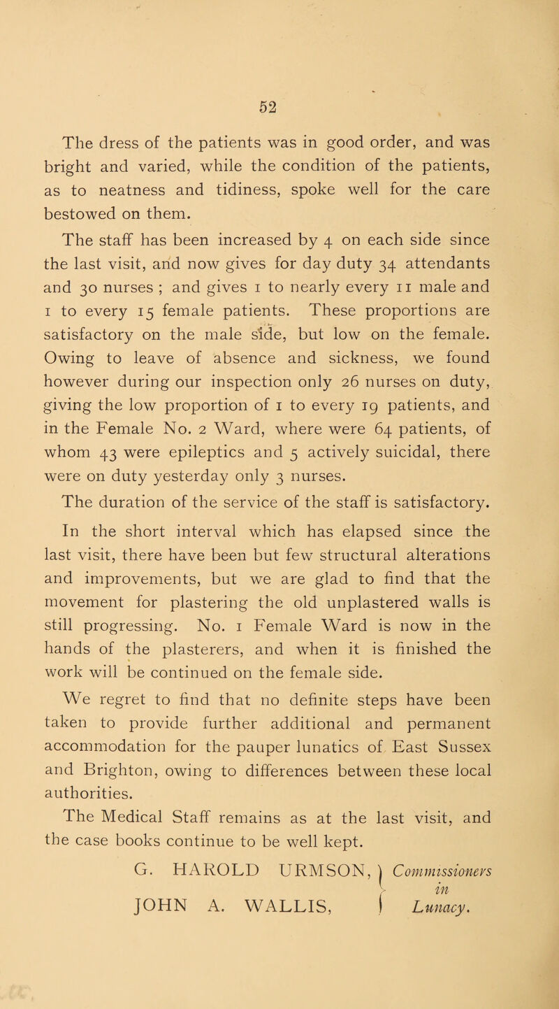The dress of the patients was in good order, and was bright and varied, while the condition of the patients, as to neatness and tidiness, spoke well for the care bestowed on them. The staff has been increased by 4 on each side since the last visit, and now gives for day duty 34 attendants and 30 nurses ; and gives 1 to nearly every 11 male and 1 to every 15 female patients. These proportions are satisfactory on the male side, but low on the female. Owing to leave of absence and sickness, we found however during our inspection only 26 nurses on duty, giving the low proportion of 1 to every 19 patients, and in the Female No. 2 Ward, where were 64 patients, of whom 43 were epileptics and 5 actively suicidal, there were on duty yesterday only 3 nurses. The duration of the service of the staff is satisfactory. In the short interval which has elapsed since the last visit, there have been but few structural alterations and improvements, but we are glad to find that the movement for plastering the old unplastered walls is still progressing. No. 1 Female Ward is now in the hands of the plasterers, and when it is finished the work will be continued on the female side. We regret to find that no definite steps have been taken to provide further additional and permanent accommodation for the pauper lunatics of East Sussex and Brighton, owing to differences between these local authorities. The Medical Staff remains as at the last visit, and the case books continue to be well kept. G. HAROLD URMSON, j Commissioners JOHN A. WALLIS, ) Lunacy.