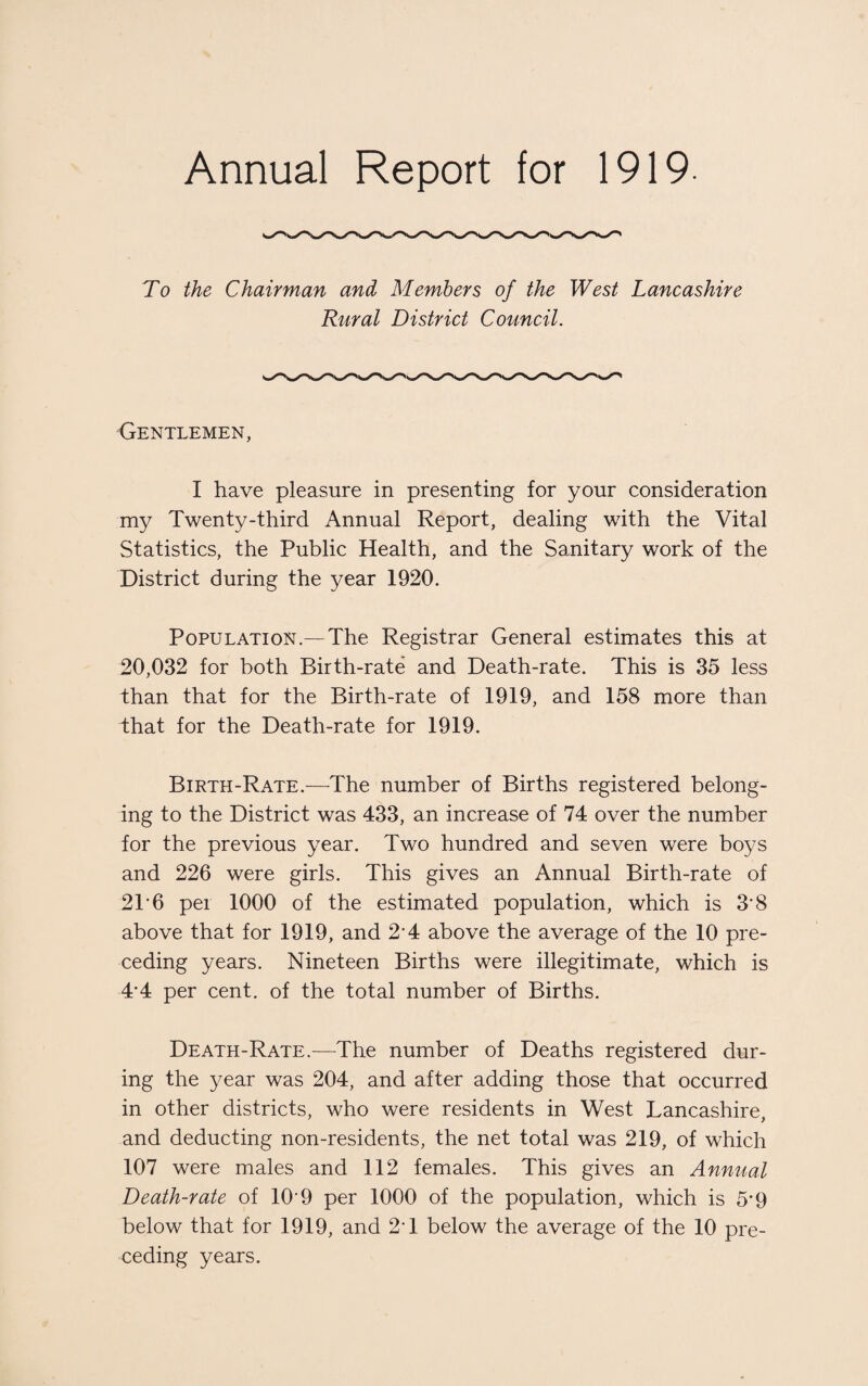 Annual Report for 1919- To the Chairman and Members of the West Lancashire Rural District Council. Gentlemen, I have pleasure in presenting for your consideration my Twenty-third Annual Report, dealing with the Vital Statistics, the Public Health, and the Sanitary work of the District during the year 1920. Population.— The Registrar General estimates this at 20,032 for both Birth-rate and Death-rate. This is 35 less than that for the Birth-rate of 1919, and 158 more than that for the Death-rate for 1919. Birth-Rate.—The number of Births registered belong¬ ing to the District was 433, an increase of 74 over the number for the previous year. Two hundred and seven were boys and 226 were girls. This gives an Annual Birth-rate of 21* 6 per 1000 of the estimated population, which is 3'8 above that for 1919, and 2-4 above the average of the 10 pre¬ ceding years. Nineteen Births were illegitimate, which is 44 per cent, of the total number of Births. Death-Rate.—-The number of Deaths registered dur¬ ing the year was 204, and after adding those that occurred in other districts, who were residents in West Lancashire, and deducting non-residents, the net total was 219, of which 107 were males and 112 females. This gives an Annual Death-rate of 109 per 1000 of the population, which is 5*9 below that for 1919, and 2T below the average of the 10 pre¬ ceding years.
