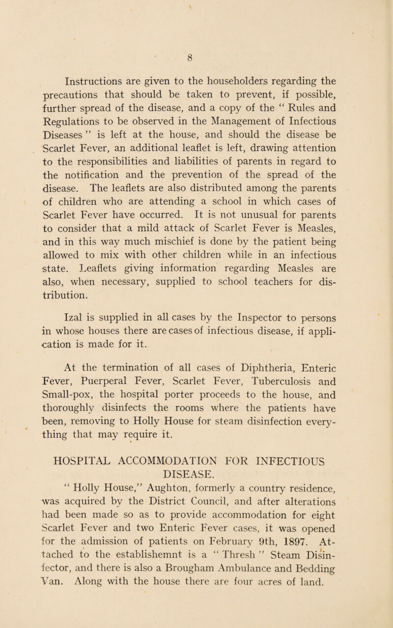Instructions are given to the householders regarding the precautions that should be taken to prevent, if possible, further spread of the disease, and a copy of the “ Rules and Regulations to be observed in the Management of Infectious Diseases ” is left at the house, and should the disease be Scarlet Fever, an additional leaflet is left, drawing attention to the responsibilities and liabilities of parents in regard to the notification and the prevention of the spread of the disease. The leaflets are also distributed among the parents of children who are attending a school in which cases of Scarlet Fever have occurred. It is not unusual for parents to consider that a mild attack of Scarlet Fever is Measles, and in this way much mischief is done by the patient being allowed to mix with other children while in an infectious ■state. Leaflets giving information regarding Measles are also, when necessary, supplied to school teachers for dis¬ tribution. Izal is supplied in all cases by the Inspector to persons in whose houses there are cases of infectious disease, if appli¬ cation is made for it. At the termination of all cases of Diphtheria, Enteric Fever, Puerperal Fever, Scarlet Fever, Tuberculosis and Small-pox, the hospital porter proceeds to the house, and thoroughly disinfects the rooms where the patients have been, removing to Holly House for steam disinfection every¬ thing that may require it. HOSPITAL ACCOMMODATION FOR INFECTIOUS DISEASE. “ Holly House,” Aughton, formerly a country residence, was acquired by the District Council, and after alterations had been made so as to provide accommodation for eight Scarlet Fever and two Enteric Fever cases, it was opened for the admission of patients on February 9th, 1897. At¬ tached to the establishemnt is a i( Thresh ” Steam Disin¬ fector, and there is also a Brougham Ambulance and Bedding Van. Along with the house there are four acres of land.