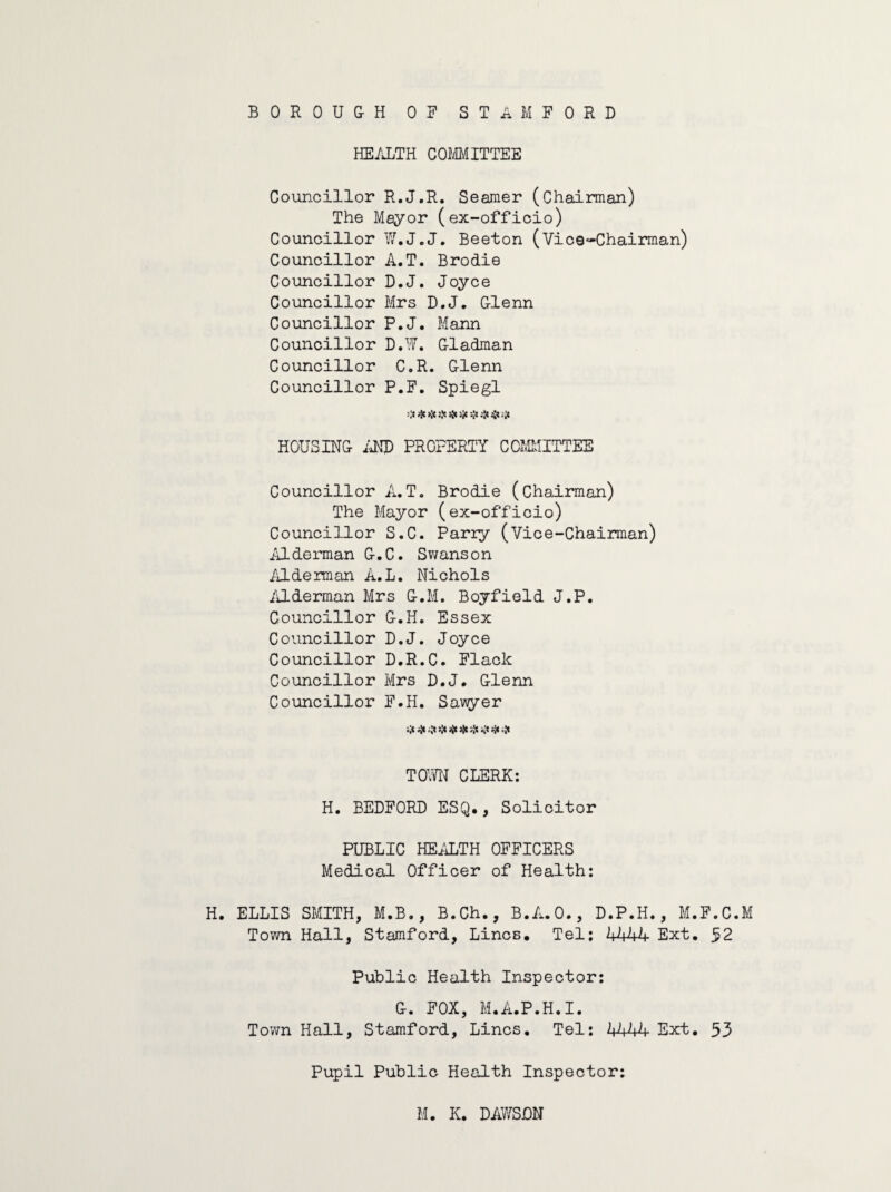 HEALTH COMMITTEE Councillor R.J.R. Seamer (Chairman) The Mayor (ex-officio) Councillor W.J.J. Beeton (Vice-Chairman) Councillor A.T. Brodie Councillor D.J. Joyce Councillor Mrs D.J. G-lenn Councillor P.J. Mann Councillor D.W. Gladman Councillor C.R. Glenn Councillor P.F. Spiegl # * }}e Jjc '.'fi i'fi 4c ;Jc HOUSING AND PROPERTY COMMITTEE Councillor A.T. Brodie (chairman) The Mayor (ex-officio) Councillor S.C. Parry (Vice-Chairman) A1German G.C. Swanson Alderman A.L. Nichols Alderman Mrs G.M. Boyfield J.P. Councillor G.H. Essex Councillor D.J. Joyce Councillor D.R.C. Flack Councillor Mrs D.J. Glenn Councillor F.H. Sawyer «|t 5^ jjC rjt TOWN CLERK: H. BEDFORD ESQ., Solicitor PUBLIC HEALTH OFFICERS Medical Officer of Health: H. ELLIS SMITH, M.B., B.Ch., B.A.O., D.P.H., M.F.C.M Town Hall, Stamford, Lines. Tel: 4444 Ext. 52 Public Health Inspector: G. FOX, M.A.P.H. I. Town Hall, Stamford, Lines. Tel: 4444 Ext. 53 Pupil Public Health Inspector: M. K. DAWSON