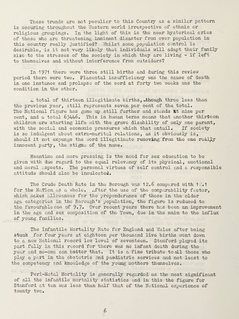 These trends are not peculiar to this Country as a similar pattern is occuring throughout the Western world irrespective of ethnic or religious groupings. In the light of this is the near hysterical cries of those who are threatening imminent disaster from over population in this country really justified? Whilst some population control is desirable, is it not very likely that individuals will adapt their family size to the stresses of the society in which they are living - if left to themselves and without interference from outsiders? In 1971 there were three still births and during this review period there were two. Placental insufficiency was the cause of death in one instance and prolapse of the cord at forty two 7/eeks was the condition in the other. A total of thirteen illegitimate births,.though three less than the previous year, still represents seven per cent of the total. The National figure has gone up still further and stands &t nine per cent, and a total 63446. This in human terms means that another thirteen children are starting life with the grave disability of only one parent, with the social and economic pressures which that entail. If society is so indulgent about extra-marital relations, as it obviously is, should it not expunge the word illegitimate removing'from the one really innocent party, the stigma of the name. Meantime and more pressing is the need for sex education to be given with due regard to the equal relevancy of its physical, emotional and moral aspects. The personal virtues of self control and a responsible attitude should also be inculcated. The Crude Death Rate in the Borough was 12.6 compared with 12.1 for the Nation as a whole. i.ftcr the use of the comparability factor, which makes allowances for the proponderance of those in the older age categories in the Borough's population, the figure is reduced to the favourable one of 9*7* Over recent years there has been an improvement in the age and sex composition of the Town, due in the main to the influx of young families. The Infantile Mortality Rate for England and Wales after being stuck for four years at eighteen per thousand live births went down to a now National record low lc-vcl of seventeen. Stamford played its part fully in this record for there was no infant death during the year and no-one can better that. It is a fine tribute to aLl those who play a port in the obstetric and paediatric services and not least to the competency and knowledge of the young mothers themselves. Peri-Natal Mortality is generally regarded as the most significant of all the infantile mortality statistics and in this the figure for Stamford at ten was less than half that of the National experience of twenty two.