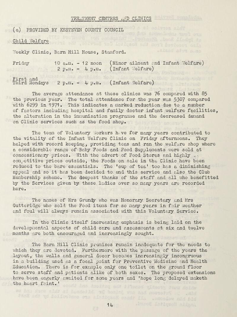 TR3L1MENT CENTRES CLINICS (a) PROVIDED BY ICS STEVEN COUNTY COUNCIL Child Welfare Weekly Clinic, Bern Hill House, Stamford. Friday 10 a.m. - 12 noon (Minor ailment and Infant Welfare) 2 p.m. - 4 p.m. (infant V: el fare) First and . Third Mondays 2 p.m. - 4 p.m. (Infant Welfare) The average attendance at these clinics was 76 compared with 85 the previous year. The total attendance for the year was 5307 compared with 6299 in 197*1 • This indicates a marked reduction due to a number of factors including hospital and family doctor infant welfare facilities, the alteration in the immunisation programme and the decreased demand on Clinic services such as the food shop. The team of Voluntary Yorkers h, ve for mary years contributed to the vitality of the Infant Welfare Clinic on Friday afternoons. They helped with record keeping, providing teas and ran the welfare shop vjhere a considerable range of Baby Foods and Food Supplements were sold at concessionary prices. With the advert of Food Stores and highly *. • competitive prices outside, the Foods on sale in the Clinic have been reduced to the bare essentials. The ’cup of tea’ too has a diminishing appeal and so it has been decided to end this service and also the Club Membership scheme. The deepest thanks of the staff and all who benefitted by the Services given by these ladies over so many years are recorded here. The names of Mrs Grundy who was Honorary Secretary and Mrs Gutteridge who sold the Food items for so many years in fair weather and foul will always remain associated with this Voluntary Service. In the Clinic itself increasing emphasis is being laid on the developmental aspects of child care and assessments at six and twelve months are both encouraged and increasingly sought. The Barn Hill Clinic premises remain inadequate for the needs to which they are devoted. Furthermore with the passage of the years the layout, the walls and general decor becomes increasingly incongruous in a building used as a focal point for Preventive Medicine and Health Education. There is for exanple only one toilet on the ground floor to serve staff and patients alike of both sexes. The proposed extensions have been eagerly awaited for some years and ’hope long delayed maketh the heart faint.1