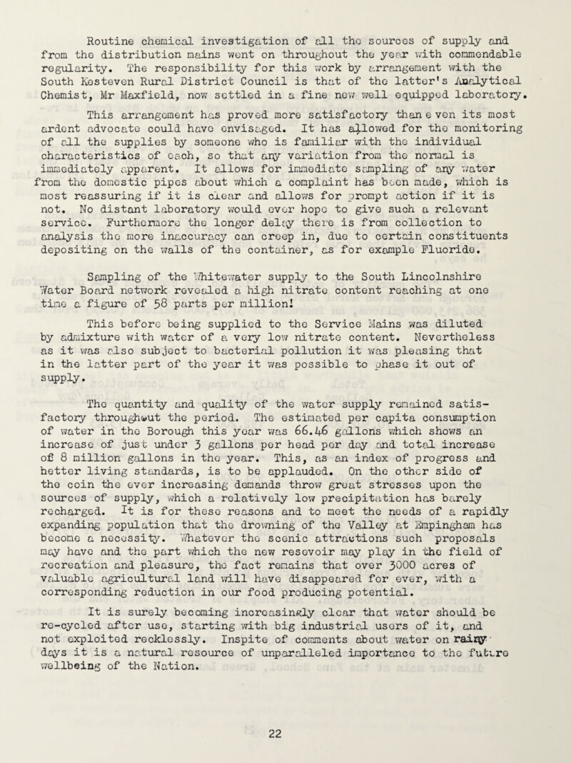 Routine chemical investigation of till the sources of supply and from tho distribution mains went on throughout the year with commendable regularity. The responsibility for this work by arrangement with the South Kesteven Rural District Council is that of the latter’s Analytical- Chemist, Mr Maxfield, now settled in a fine new well equipped laboratory. This arrangement has proved more satisfactory than e ven its most ardent advocate could have envisaged. It has allowed for the monitoring of all the supplies by someone who is familiar with the individual characteristics of each, so that any variation from the normal is immediately apparent. It allows for immediate sampling of ary water from the domestic pipes about which a complaint has been made, which is most reassuring if it is clear and allows for prompt action if it is not. No distant laboratory would ever hope to give such a relevant service. Furthermore the longer delay there is from collection to analysis tho more inaccuracy can creep in, due to certain constituents depositing on the walls of the container, as for example Fluoride. Sampling of the ’Whitewater supply to the South Lincolnshire Water Board network revealed a high nitrate content reaching at one time a figure of 58 parts per million! This before being supplied to the Service Mains was diluted by admixture with water of a very low nitrate content. Nevertheless as it was also subject to bacterial pollution it was pleasing that in the latter part of the year it was possible to phase it out of supply. The quantity and quality of the water supply remained satis¬ factory throughout the period. The estimated per capita consumption of water in the Borough this year was 66.46 gallons which shows an increase of just under 3 gallons per head per day and total increase of 8 million gallons in the year. This, as an index of progress and hetter living standards, is to be applauded. On the other side of the coin the ever increasing demands throw great stresses upon the sources of supply, which a relatively low precipitation has barely recharged. It is for these reasons and to meet the needs of a rapidly expanding population that the drowning of the Valley at Empingham has become a necessity. Whatever the scenic attractions such proposals may have and the part which the new resevoir may play in the field of recreation and pleasure, tho fact remains that over 3^00 acres of valuable agricultural land will have disappeared for ever, with a corresponding reduction in our food producing potential. It is surely becoming increasingly clear that water should be re-cycled after use, starting with big industrial users of it, and not exploited recklessly. Inspite of comments about water on rairy days it is a natural resource of unparalleled importance to tho future wellbeing of the Nation.