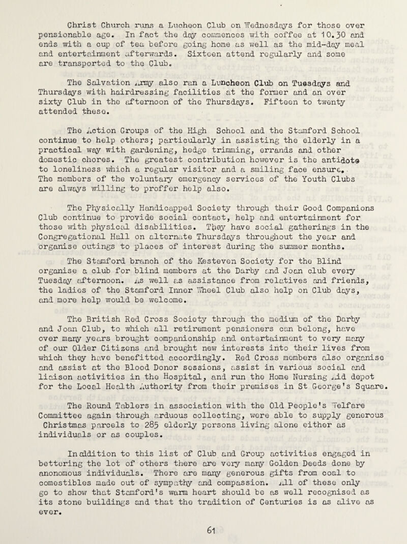 Christ Church runs a Luchoon Club on Wednesdays for those over pensionable age. In fact the day commences with coffee at 10.30 and ends with a cup of tea before going home as well as the mid-day meal and entertainment afterwards. Sixteen attend regularly and some are transported to the Club. The Salvation ^mny also ran a Luncheon Club on Tuesdays and Thursdays with hairdressing facilities at the former and an over sixty Club in the afternoon of the Thursdays. Fifteen to twenty attended these. The Action Groups of the High School and the Stamford School continue to help others; particularly in assisting the elderly in a practical way with gardening, hedge trimming, errands and other domestic chores. The greatest contribution however is the antidote- to loneliness which a regular visitor and a smiling face ensure.. The members of the voluntary emergency services of the Youth Clubs are always willing to proffer help also. The Physically Handicapped Society through their G-ood Companions Club continue to provide social contact, help and entertainment for those with physical disabilities. Tfrey have social gatherings in the Congregational Hall on alternate Thursdays throughout the year and organise outings to places of interest during the summer months. The Stamford branch of the Kesteven Society for the Blind organise a club for blind members at the Darby end Joan club every Tuesday afternoon. As well as assistance from relatives and friends, the ladies of the Stamford Inner Wheel Club also help on Club dcys, and more help would be welcome. The British Red Cross Society through the medium of the Darby and Joan Club, to which all retirement pensioners can belong, have over many years brought companionship and entertainment to very many of our Older Citizens and brought new interests into their lives from which they have benefitted accordingly. Red Cross members also organise and assist at the Blood Donor sessions, assist in various social and liaison activities in the Hospital, and run the Home Nursing ai.d depot for the Local Health Authority from their premises in St George’s Square. The Round Tablers in association with the Old People’s Welfare Committee again through arduous collecting, were able to supply generous Christmas parcels to 285 elderly persons living alone either as individuals or as couples. In addition to this list of Club and Group activities engaged in bettering the lot of others there are very many G-olden Deeds done by anonomous individuals. There are many generous gifts from coal to comestibles made out of sympathy and compassion, nil of these only go to show that Stamford's warm heart should be as well recognised as its stone buildings and that the tradition of Centuries is as alive as ever.