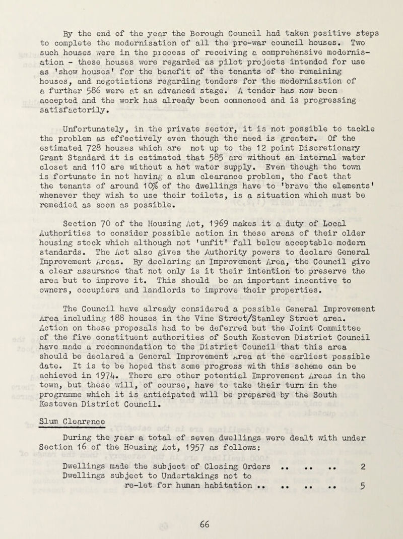 By the end of the year the Borough Council had taken positive steps to complete the modernisation of all the pre-war council houses. Two such houses were in the piocess of receiving a comprehensive modernis¬ ation - these houses were regarded as pilot projects intended for use as 'show houses' for the benefit of the tenants of the remaining houses, and negotiations regarding tenders for the modernisation of a further 586 were at an advanced stage. A tender has now been accepted and the work has already been commenced and is progressing satisfactorily. Unfortunately, in the private sector, it is not possible to tackle the problem as effectively even though the need is greater. Of the estimated 728 houses which are not up to the 12 point Discretionary Grant Standard it is estimated that 585 are without an internal water closet and 110 are without a hot water supply. Even though the town is fortunate in not having a slum clearance problem, the fact that the tenants of around 10fo of the dwellings have to 'brave the elements' whenever they wish to use their toilets, is a situation which must be remedied as soon as possible. Section ~l§ of the Housing Act, 1969 makes it 0. duty of Local Authorities to consider possible action in these areas of their older housing stock which although not 'unfit' fall below acceptable modem standards. The Act also gives the Authority powers to declare General Improvement Areas. By declaring an Improvement Area, the Council give a clear assurance that not only is it their intention to preserve the area but to improve it. This should be an important incentive to owners, occupiers and landlords to improve their properties. The Council have already considered a possible General Improvement Area including 188 houses in the Vine Street/Stanley Street area. Action on these proposals had to be deferred but the Joint Committee of the five constituent authorities of South Kesteven District Council have made a recommendation to the District Council that this area should be declared a General Improvement Area at the earliest possible date. It is to be hoped that some progress with this scheme can be achieved in 1974. There are other potential Improvement Areas in the town, but these will, of course, have to take their turn in the programme which it is anticipated will be prepared by the South Kesteven District Council. Slum Clearance During the year a total of seven dwellings wore dealt with under Section 16 of the Housing Act, 1957 as follows: Dwellings made the subject of Closing Orders .. .. .. 2 Dwellings subject to Undertakings not to re-let for human habitation.. . • 5