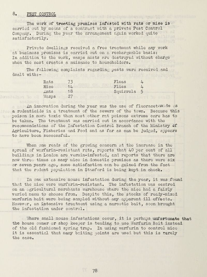 8. PEST CONTROL The work of treating premises infested with rats or mice is carried out by means of a contract with a private Pest Control Company. During the year the arrangement again worked quite satisfactorily. Private dwellings received a free treatment while any work at business premises is carried out on a rechargeable basis: In addition to the work, wasps nests are destroyed -without charge when the nest creates a nuisance to householders. The following compliiints regarding pests were received and dealt with:- Rats 73 Fleas 4 Mice 14 Flies 4 Ants 18 Squirrels 5 Wasps 27 An innovation during the year was the use of f 1 uo r ac e t mm a de as a rodenticide in a treatment of the sewers of the town. Because this poison is more toxic than most other rat poisons extreme care has to be taken. The treatment -was carried out in accordance with the recommendations of the Infestation Control Branch of the Ministry cf Agriculture, Fisheries and Food and as far as can be judged, appears to have been successful. When one reads of the growing concern at the increase in the spread of warfarin-resistant rats, reports that 40 per cent of all buildings in London are vermin-infested, and reports that there are now three times as many mice in domestic premises as there were six or seven years ago, some satisfaction can be gained from the fact that the rodent population in Stamford is being kept in check. In one extensive mouse infestation during the year, it was found that the mice were warfarin-resistant. The infestation was centred on an agricultural merchants warehouse where the mice had a fairly varied menu to choose from. Despite this, the stocks of ready -mixed warfarin bait were being sampled -without any apparent ill effects. However, an intensive treatment using a narcotic bait, soon brought the infestation under control. There small mouse infestations occur, it is perhaps unfortunate that the house owner or shop keeper is tending to use Warfarin Bait instead of the old fashioned spring trap. In using warfarin to control mice it is essential that many baiting points are used but this is rarely the case0