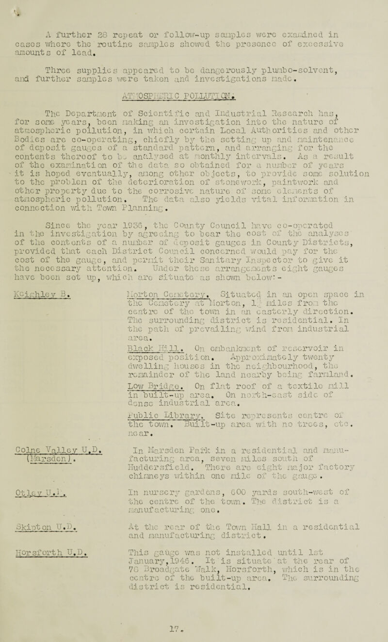 casoo whore the routine samples showed the presonce of c7:oesaivG amounts of lead. Three supplies appeared to he dancerously plumbo-solvent, and further s-amplcs v/ere taken and investigations made. ATAOSPiifRIG POLLllTIdi; The Department of Scientific and Industrial Research has, for some years, been making an investigation into the nature of atmospheric pollution, in v/hicli certain Local Authorities and other Bodies are co-operating, chiefly by the setting up find maintenance of deposit gauges of a standard pattern, and arranging for the contents thereof to Im an'ilysed at monthly intervals. As a result of the examination of the data so obtained for a number of years it is hoped eventually, ai-iong other objects, to provide some solution to the problem of the deterioration of stonework, paintv7ork and other property due to the corrosive nature of some elements of atmospheric pollution. The data also yields vital information in c onne ction m t h Town P Panning. Since the year 1936, the County Council have co-operated in the investigation b\?- agreeing to bear the cost of the analyses' of the contents of o. number of deposit gauges in County Districts, provided that each District Coimcil concerned 'would pay for the cost of the gauge, and permit their Sanitary Inspector to give it the necessary attention. Under these arrangements eight gauges have been sot up, which are situate ■ as shov/n below:- Keinhley B. Co^e Valley U.D. (I’larsden) . Ot 1,0 y U.L. Skipt on d Horsforth U.D, I'lorton Gernetery. Situated in .an open space in the Cemetery '.at Iiorton, Ig miles from the centre of the town in an easterly direction. The surroiJJiding district is residential. In the path of prevailing \7ind from industrial area. Black Hill. On embanlcnent of reservoir in exposed position. Approximately dv/elling liouses in the neighbourhood, the remoLinder of the land nearby being farmland. Lov; Bridge. On flat roof of a textile mill in built-up area. On noi-th-east side of dense industrial area. Public Library. Site renresents centre of the town. Built-up area with no trees, etc. no ar • In Marsden Park in a residential ojid mojiu- f a during area, seven miles south of Huddersfield. There are eight mc.jor factory chir.ineprs within one mile of the gauge . In nursery/ gardens, GOO yards south-west of the centre of the town. The district is a mrmufacturin^; one. At the rear of the Town Hall in a residential and manufacturing district. This gauge v/as not installed until let January,1946. It is situate'at the rear of 7G Broadgate 7'Jalk, Horsforth, which is in the centre of the built-up area. The surrounding district is residential. 17