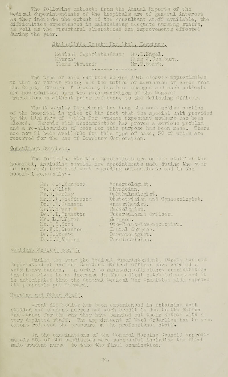 The lOllovvlnf? extracts fron the >jinual Reports of the i'iodi cal 3uperintone]Gilts of the hoopitalo are of ^orr ral interest o uai-nolT.! ± G Count:• hoonital, Dev/sbin’y. i X. d ic al oup r:lnt on dcai t: hatron- 01or k Ot ewar d: hv, jj.hn.ycl. hi so l.CooJbur)!. I'lr ,T ,Str„r':. The of to tll'\t the C' unt: t57)6 of *A‘> , oo-oe >adj:iiitt6d during. 1945 closely approxinate;3 fo;;*mcr years; but tbe- riethod of admission of cases from _^ Boraiyli of Dewsbury has beer, olianged acd such patients arc nov7 admi'iitcd lijjon the reoorr.acndation of the Goneral Dractitioners vvithout prior reference to the Relieving Officer. The Hat or nit y Department has been the most active section of the hospital in spite of the fact that the special unit provided 05/- the I.iinistry of l.DcJ.th for evacuee expectant motjicrs has been closed, 0113:0010 si cl' accorimiociation has proved a serious problem and a rc-allocation of beds for this purruosc has been made. Tliere arc now 91 beds available for this typ(3 of rese3:‘VGd for the use of Dev/sbiU'u Corn oration case, 50 of will ha are Consultant 3c r y 1. cc s. The following Visiting Gpecialists arc on the staff of rn hospital, in eluding several new appoj.ntmcnt s made during the ye ii to cope with increased worJ-; ■'•Ggardirig out-uatients ruid in the h o sp i t c 1 go n. <: rr- a 1.1 y ‘ - Dr ]3ur''',e ss hr, R. C, Sii ent on Drca C, Stuart Duc C\ Vining Venereolord- st, Dr.D.Clj.ck Idiysician, DrhhRerloy Ophtbalmolog; mr.D.D.c eaffreson ObstotjX! clan Dr. D /D. y oh.n s on Anae stlietist Dr.bkeivcn Radiologist, Dj’, R. L. 0 sma s 10 .n Tuberculosis Mr, L,N.Py3:ah Su?: ac on. II?:.C. 3,Seed Ot 0-Rhin 0-Da anci n. miae cologist. Officer Dental Surge01 D :>3:]!iatologl 1 a c d i at r 1 c i an .L. u • Re sident Hed 1 cal 31af f During; the yea.?'* the Hedioal Superintendent, Depu;'y hedioal Superintend ent and one Resident 'ledioal Office?: have caiuicd a vc-ry heavy burden, • In orde?: to maintain e.fficicncy consider at j. on has been give?! to an increasG in the medical cstablishacnt ar’d it is ajiticipatv;d that the Central Medical .R.!]: Commlt'beo will rpi)rove the j??:*oposals put forwo.rd. 11 ursine Li'id. Other* Staff C-reat? difficult?/ h'ls en t skilled an Cl studenat nurses m perienced in obtaining both much c3:00it is duo to the Matron —LOU. CUJ.U 0‘-^'h.uvu.' o jiUJ- 00 ih> 1 ui'.t Jiruoii oj-ou-lu j-».> u^to uo u j 10 x.ao.uj.o rid Nurses for the way they have car3:iod out t.hci:c d’^tics with wry depleted staff. The ap]-'-int.'iGnt of V/ard Order lies has to •'ctent roliovcd the preessure or. the professional staff. a sonw In the exa.rinations of tlie G-cneral Nursing Council approx; mately 85R of the candidates vkto successful including the first inale student nurse to take tlie final cxrmiinati on.