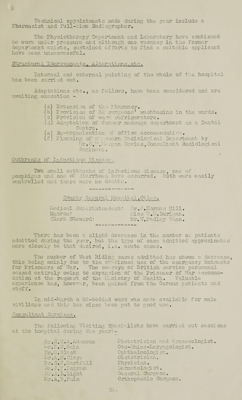 Technical appointments macle during the year include a Pharmacist and full-time- jladiographcr. The Physiotherapy Department and Lahoratory have continued to v7ork under pressure and although one vacancy in the former department exists, susta.incd efforts to find a suitalile applicant have been unsuccessful. Structural Im-provoments. Alterations. etc. Internal a.nd external painting of the whole of t]ie hospital has been carrl.od out. Adaptations etc., as follows, have been considered and are awaiting execution - (a) Extension of the Pharmacy. (b) Provision of 32 surgeons’ v/ashbasins in the waivls. (c) Provision of wacd refrigerators. (d) Adaptation of former massago department as a Dental Centre. (e) Pc''Oi'’ganisation '.)f office accomiiiodatic”'. (f) P lanning of “ a “: ■ aticrri Padiologi cal Dep artment by Hr. C/.'hTiergan Davie s, ConsultcUit Radiologi cal Engineer. Outbreaks of Infectious Disease. Twe small outbreaks of infectious disease, one of pemphigus and one of diarrhoea have occurred. Both were easily controlled and there wore no deaths. county General liosp ital Ivio d i G al 3 UT) c ri nt on do nt •' Matron^ Clerk Steward: Dr, .1. korman Hi 11. His s■ V J,M.Durigan. Mr,VJ.Padloy Vann. There has been a slight decrease in the number patients admitted during the year, but the typo of case admitted approxima.te more closely to that desired, i.e. acute cases. The number of West Pidihg cases admitted has shown a dccreas this being mainly due to the co’.Ginued use of the emergency hutment for Prisoners of War. The co'-voys of British servico personnol ceased entirely owing to expansion of the Prisoner of 'Yar accoxmmo- dation at the request of the li.nistry of Heakth. Valuable exiperience has, however, been gained from the German patients and staff. In mid-March a ES-beddod ward was ms.de available for male civilians and this has since been put to good use, C on su 11 ant Sc r vi c e s . The following Visiting Speciokists have carried out sessions at the hospital during the year:- _D r, H. ] I; A. A d ms on --r .1 .V^.Bain Dr,G;Black Mr ,.A,Lh Clayc Dr.S.l.Hartfall Dr,l.T.Ingrsm Dr .m. L, Light Mr. A.B .Pain Obstetrician a.rid Gp/naccologist, Oto-Idiino-Laryngologist. OphthaLmologi st. Obstetrician. Physicisun. Dc mat 01 o gi st. Go n eral Surge on. Orthopaedic Surgeon.