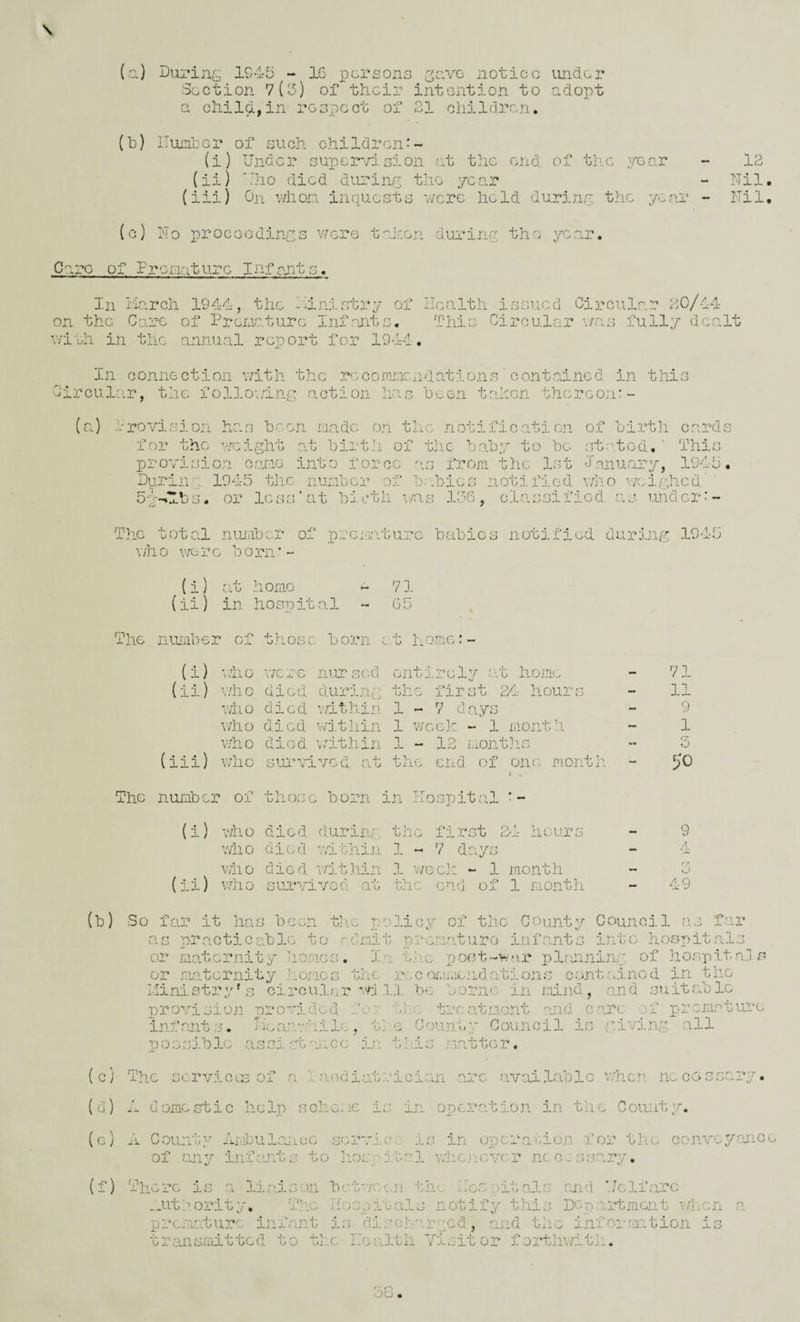 (a) During 1945 - 16 persons ^nve notice under Section 7(5) of their intention to ndopt a child,in respect of 31 children. (h) ITuntcr of such children^- (i) Under supervision at the end of tlic year (ii) ‘.'ho died dinrinr; the yea 12 Nil. (iii) On v/hon inquests v/cre held duriny the year - Nil, (c) No procGodinys were taken during the yG.ar, Care of Frcrjiature Infants. In March 1944-, the Ministry of ilealth issued Circular 20/44 on the Care of PreiAaturc Infants. This Circular \7cas fully dcaMt with in the annual report for 1944. In conne ction with the re- coronendations ' o ontainc d in this Circular, the follov/ing action has been taken thereon:- (a) i-revision has been made on the notification of birtli cards for the ’veight at birth of tlie baby to be st.'.tod, ' This provision cane into force as from the 1st January, 1945. During 194-5 the number of b.'Toics notified v/ho v/eighed ’ SM-U-bs. or IcsrUat bi cth v;as 15G, classified as under-'- The total nmiber of prcMssburc babies notified during 1945 \7h 0 we r e Ic o rn' - {i) r.it homo ^ 71 (ii) in hospital - 65 The number of those born c..t hemc:- (i) v-.iio V7crc nursed entirely at home (ii) who died durlna the first 24- hours v/ho died v/ithin 1-7 days v/ho died vrj.thin 1 week - 1 month who died \/ithin 1 - 12 months (iii) who sui'vivod at the end of one montli The number of those born in Hospital (i) who died during the first 2-1- hours wiio died vsLthin 1 « 7 days who died v/itJiin .1 v/ech - 1 month (ii) vMio survived at the end of 1 month 71 11 9 1 3 50 9 4 O 49 (b) So fr.u? it Iras been tli.c policy of the County Council as far as practiccible to r.chmit rn'-cmaturo infants into hospitals or maternity homes. In the post-war plasininr of hospitajs or fraternity ].iomcs the rec ommendations cont<ainod in the Ministry Ms ciroulsrwjii be borne in mind, and suitable provision provided for t;; treatment :od care of premature infamts. Hear.viiilc, t] .c County Council is y.iving all possible assirrt'-mcc in tbiis matter. (c) The services of a ?■.aodiatrician amc available when necessary. (d) M domestic help scheme is in operation in the County. (c) A County AfiDulasLcG scrvi.c:' is in operarmon for the conveyance of any infmits to ]iospital vdicjicver necessary. (f) There is a liaison bctv/ec.n the lies pitals and Uclfaro _ut’.,ority. The Iiospitals notify this DGparrtment v/l.cn a preraature inf amt i:; discharged, and the information is